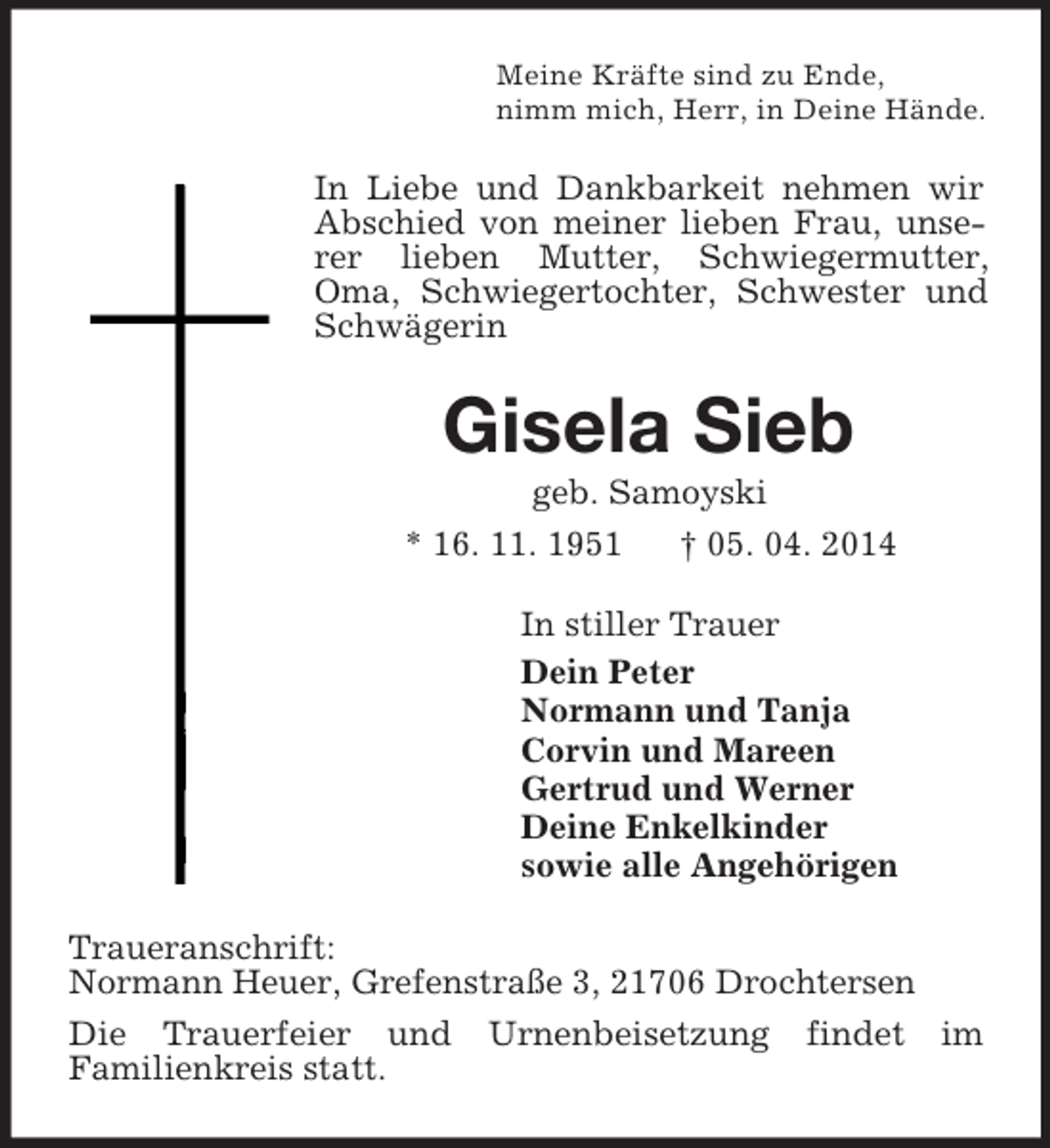 <p>Meine Kräfte sind zu Ende,<br />nimm mich, Herr, in Deine Hände.<br />In Liebe und Dankbarkeit nehmen wir<br />Abschied von meiner lieben Frau, unserer lieben Mutter, Schwiegermutter, Oma, Schwiegertochter, Schwester und Schwägerin<br />Gisela Sieb<br />geb. Samoyski<br />* 16. 11. 1951 † 05. 04. 2014<br />In stiller Trauer<br />Dein Peter<br />Normann und Tanja<br />Corvin und Mareen<br />Gertrud und Werner<br />Deine Enkelkinder<br />sowie alle Angehörigen<br />Traueranschrift:<br />Normann Heuer, Grefenstraße 3, 21706 Drochtersen<br />Die Trauerfeier und Urnenbeisetzung findet im<br />Familienkreis statt.</p>