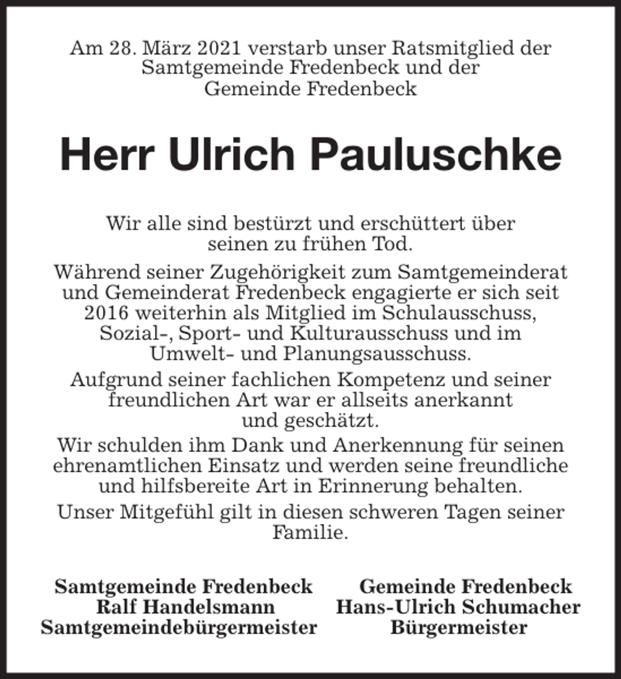 <p>Am 28. März 2021 verstarb unser Ratsmitglied der Samtgemeinde Fredenbeck und der<br />Gemeinde Fredenbeck<br />Herr Ulrich Pauluschke<br />Wir alle sind bestürzt und erschüttert über<br />seinen zu frühen Tod.<br />Während seiner Zugehörigkeit zum Samtgemeinderat und Gemeinderat Fredenbeck engagierte er sich seit 2016 weiterhin als Mitglied im Schulausschuss,<br />Sozial-, Sport- und Kulturausschuss und im<br />Umwelt- und Planungsausschuss.<br />Aufgrund seiner fachlichen Kompetenz und seiner freundlichen Art war er allseits anerkannt<br />und geschätzt.<br />Wir schulden ihm Dank und Anerkennung für seinen ehrenamtlichen Einsatz und werden seine freundliche und hilfsbereite Art in Erinnerung behalten.<br />Unser Mitgefühl gilt in diesen schweren Tagen seiner Familie.<br />Samtgemeinde Fredenbeck Gemeinde Fredenbeck<br />Ralf Handelsmann Hans-Ulrich Schumacher<br />Samtgemeindebürgermeister Bürgermeister</p>