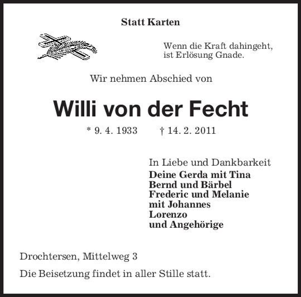 <p>Statt Karten<br />Wenn die Kraft dahingeht, ist Erlösung Gnade.</p><p>Wir nehmen Abschied von</p><p>Willi von der Fecht<br />* 9. 4. 1933 † 14. 2. 2011 In Liebe und Dankbarkeit Deine Gerda mit Tina Bernd und Bärbel Frederic und Melanie mit Johannes Lorenzo und Angehörige Drochtersen, Mittelweg 3 Die Beisetzung findet in aller Stille statt.</p>