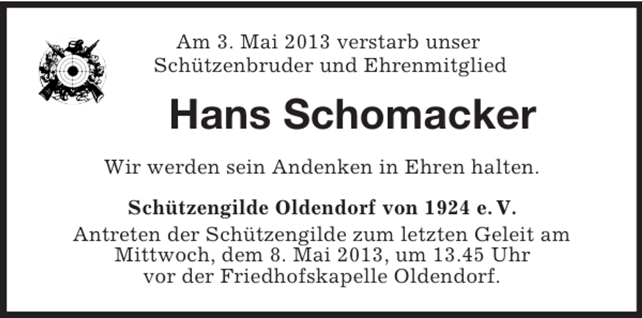 <p>Am 3. Mai 2013 verstarb unser<br />Schützenbruder und Ehrenmitglied</p><p>Hans Schomacker<br />Wir werden sein Andenken in Ehren halten.<br />Schützengilde Oldendorf von 1924 e. V.<br />Antreten der Schützengilde zum letzten Geleit am<br />Mittwoch, dem 8. Mai 2013, um 13.45 Uhr<br />vor der Friedhofskapelle Oldendorf.</p>