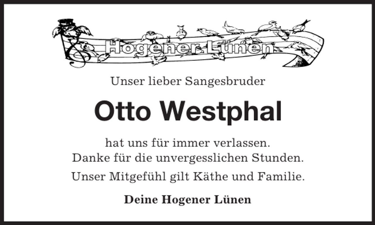 <p>Unser lieber Sangesbruder</p><p>Otto Westphal<br />hat uns für immer verlassen.<br />Danke für die unvergesslichen Stunden.<br />Unser Mitgefühl gilt Käthe und Familie.<br />Deine Hogener Lünen</p>