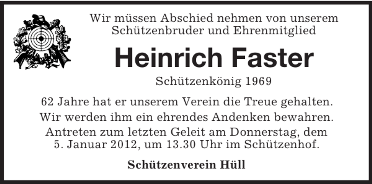 <p>Wir müssen Abschied nehmen von unserem<br />Schützenbruder und Ehrenmitglied</p><p>Heinrich Faster<br />Schützenkönig 1969<br />62 Jahre hat er unserem Verein die Treue gehalten.<br />Wir werden ihm ein ehrendes Andenken bewahren.<br />Antreten zum letzten Geleit am Donnerstag, dem<br />5. Januar 2012, um 13.30 Uhr im Schützenhof.<br />Schützenverein Hüll</p>