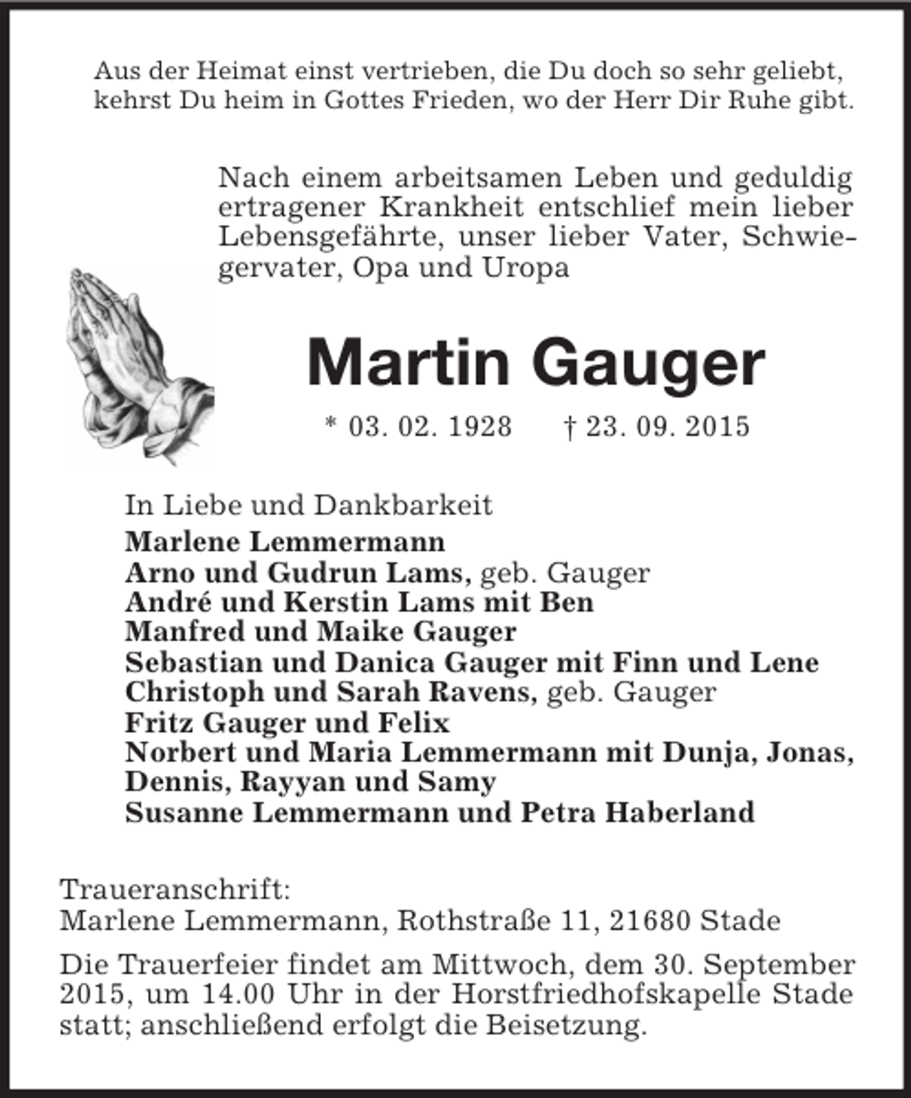 <p>Aus der Heimat einst vertrieben, die Du doch so sehr geliebt,<br />kehrst Du heim in Gottes Frieden, wo der Herr Dir Ruhe gibt.<br />Nach einem arbeitsamen Leben und geduldig ertragener Krankheit entschlief mein lieber Lebensgefährte, unser lieber Vater, Schwiegervater, Opa und Uropa<br />Martin Gauger<br />* 03. 02. 1928 † 23. 09. 2015<br />In Liebe und Dankbarkeit<br />Marlene Lemmermann<br />Arno und Gudrun Lams, geb. Gauger<br />André und Kerstin Lams mit Ben<br />Manfred und Maike Gauger<br />Sebastian und Danica Gauger mit Finn und Lene<br />Christoph und Sarah Ravens, geb. Gauger<br />Fritz Gauger und Felix<br />Norbert und Maria Lemmermann mit Dunja, Jonas,<br />Dennis, Rayyan und Samy<br />Susanne Lemmermann und Petra Haberland<br />Traueranschrift:<br />Marlene Lemmermann, Rothstraße 11, 21680 Stade<br />Die Trauerfeier findet am Mittwoch, dem 30. September 2015, um 14.00 Uhr in der Horstfriedhofskapelle Stade statt; anschließend erfolgt die Beisetzung.</p>