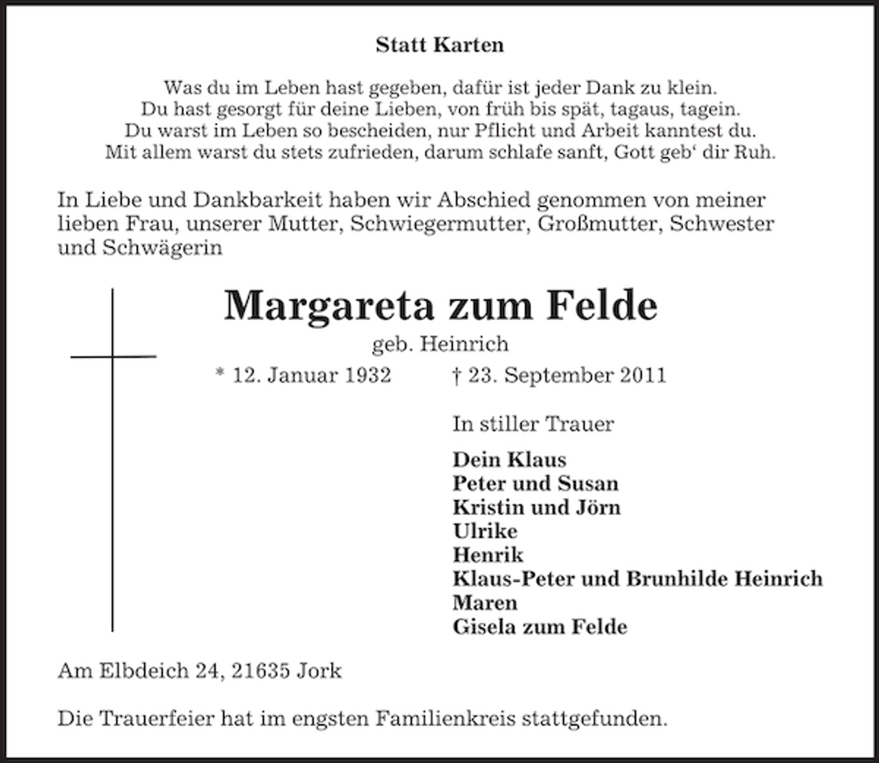 <p>Statt Karten<br />Was du im Leben hast gegeben, dafür ist jeder Dank zu klein.<br />Du hast gesorgt für deine Lieben, von früh bis spät, tagaus, tagein.<br />Du warst im Leben so bescheiden, nur Pflicht und Arbeit kanntest du.<br />Mit allem warst du stets zufrieden, darum schlafe sanft, Gott geb‘ dir Ruh.</p><p>In Liebe und Dankbarkeit haben wir Abschied genommen von meiner<br />lieben Frau, unserer Mutter, Schwiegermutter, Großmutter, Schwester<br />und Schwägerin</p><p>Margareta zum Felde<br />geb. Heinrich<br />* 12. Januar 1932<br />† 23. September 2011<br />In stiller Trauer<br />Dein Klaus<br />Peter und Susan<br />Kristin und Jörn<br />Ulrike<br />Henrik<br />Klaus-Peter und Brunhilde Heinrich<br />Maren<br />Gisela zum Felde<br />Am Elbdeich 24, 21635 Jork<br />Die Trauerfeier hat im engsten Familienkreis stattgefunden.</p>