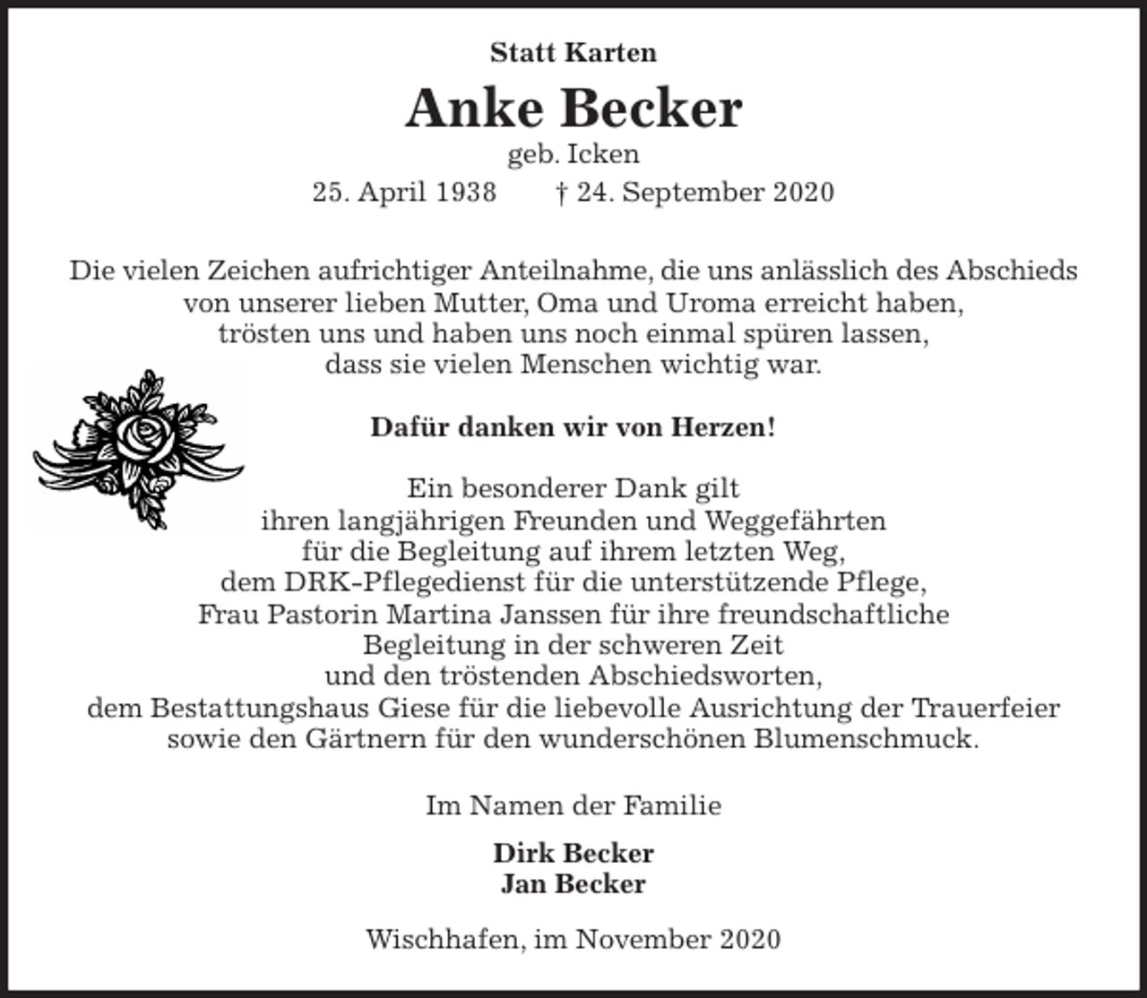 <p>Statt Karten</p>
<p>Anke Becker<br />geb. Icken<br />25. April 1938 † 24. September 2020<br />Die vielen Zeichen aufrichtiger Anteilnahme, die uns anlässlich des Abschieds<br />von unserer lieben Mutter, Oma und Uroma erreicht haben,<br />trösten uns und haben uns noch einmal spüren lassen,<br />dass sie vielen Menschen wichtig war.</p>
<p>Dafür danken wir von Herzen!</p>
<p>Ein besonderer Dank gilt<br />ihren langjährigen Freunden und Weggefährten<br />für die Begleitung auf ihrem letzten Weg,<br />dem DRK-Pflegedienst für die unterstützende Pflege,<br />Frau Pastorin Martina Janssen für ihre freundschaftliche<br />Begleitung in der schweren Zeit<br />und den tröstenden Abschiedsworten,<br />dem Bestattungshaus Giese für die liebevolle Ausrichtung der Trauerfeier<br />sowie den Gärtnern für den wunderschönen Blumenschmuck.<br />Im Namen der Familie<br />Dirk Becker<br />Jan Becker<br />Wischhafen, im November 2020</p>