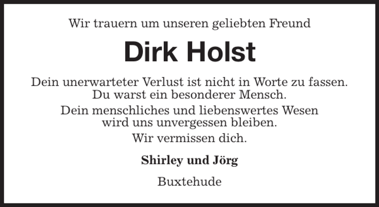 <p>Wir trauern um unseren geliebten Freund<br />Dirk Holst<br />Dein unerwarteter Verlust ist nicht in Worte zu fassen.<br />Du warst ein besonderer Mensch.<br />Dein menschliches und liebenswertes Wesen<br />wird uns unvergessen bleiben.<br />Wir vermissen dich.<br />Shirley und Jörg<br />Buxtehude</p>