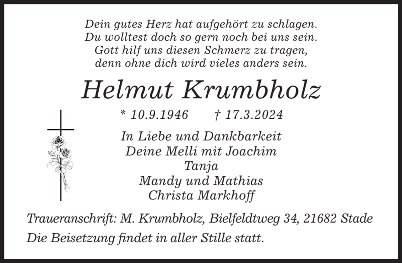<p>Dein gutes Herz hat aufgehört zu schlagen.<br />Du wolltest doch so gern noch bei uns sein.<br />Gott hilf uns diesen Schmerz zu tragen,<br />denn ohne dich wird vieles anders sein.<br />Helmut Krumbholz<br />* 10.9.1946 † 17.3.2024<br />In Liebe und Dankbarkeit<br />Deine Melli mit Joachim<br />Tanja<br />Mandy und Mathias<br />Christa Markhoff<br />Traueranschrift: M. Krumbholz, Bielfeldtweg 34, 21682 Stade</p><p>Die Beisetzung findet in aller Stille statt.</p>