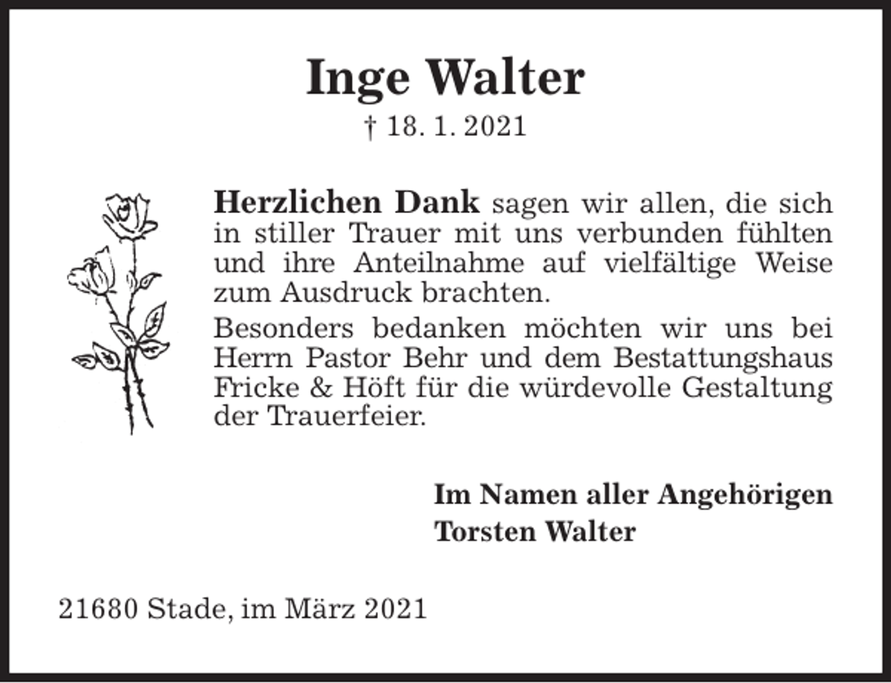 <p>Inge Walter<br />† 18. 1. 2021<br />Herzlichen Dank sagen wir allen, die sich<br />in stiller Trauer mit uns verbunden fühlten<br />und ihre Anteilnahme auf vielfältige Weise<br />zum Ausdruck brachten.<br />Besonders bedanken möchten wir uns bei<br />Herrn Pastor Behr und dem Bestattungshaus<br />Fricke &amp; Höft für die würdevolle Gestaltung<br />der Trauerfeier.<br />Im Namen aller Angehörigen<br />Torsten Walter<br />21680 Stade, im März 2021</p>