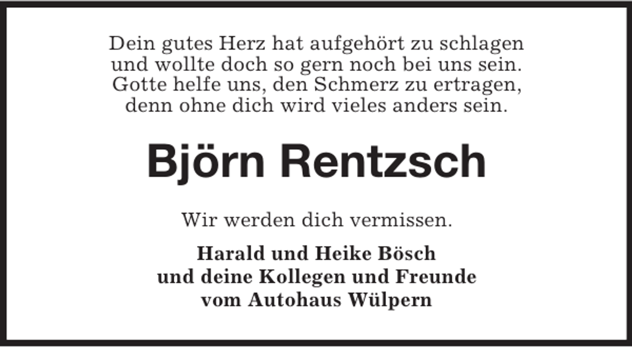 <p>Dein gutes Herz hat aufgehört zu schlagen<br />und wollte doch so gern noch bei uns sein.<br />Gotte helfe uns, den Schmerz zu ertragen,<br />denn ohne dich wird vieles anders sein.<br />Björn Rentzsch<br />Wir werden dich vermissen.<br />Harald und Heike Bösch<br />und deine Kollegen und Freunde<br />vom Autohaus Wülpern</p>