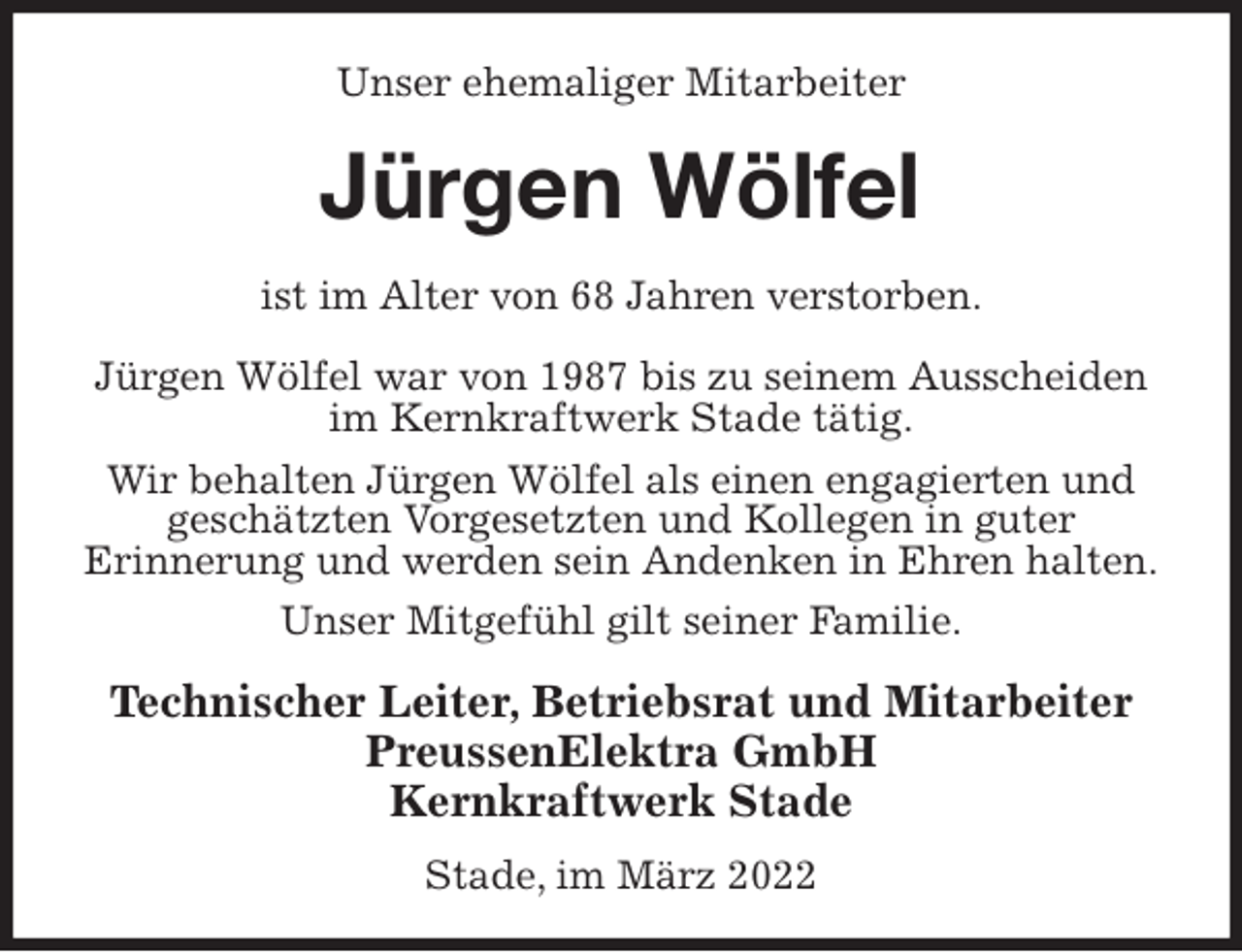 <p>Unser ehemaliger Mitarbeiter<br />Jürgen Wölfel<br />ist im Alter von 68 Jahren verstorben.</p>
<p>Jürgen Wölfel war von 1987 bis zu seinem Ausscheiden<br />im Kernkraftwerk Stade tätig.<br />Wir behalten Jürgen Wölfel als einen engagierten und<br />geschätzten Vorgesetzten und Kollegen in guter<br />Erinnerung und werden sein Andenken in Ehren halten.<br />Unser Mitgefühl gilt seiner Familie.<br />Technischer Leiter, Betriebsrat und Mitarbeiter<br />PreussenElektra GmbH<br />Kernkraftwerk Stade</p>
<p>Stade, im März 2022</p>