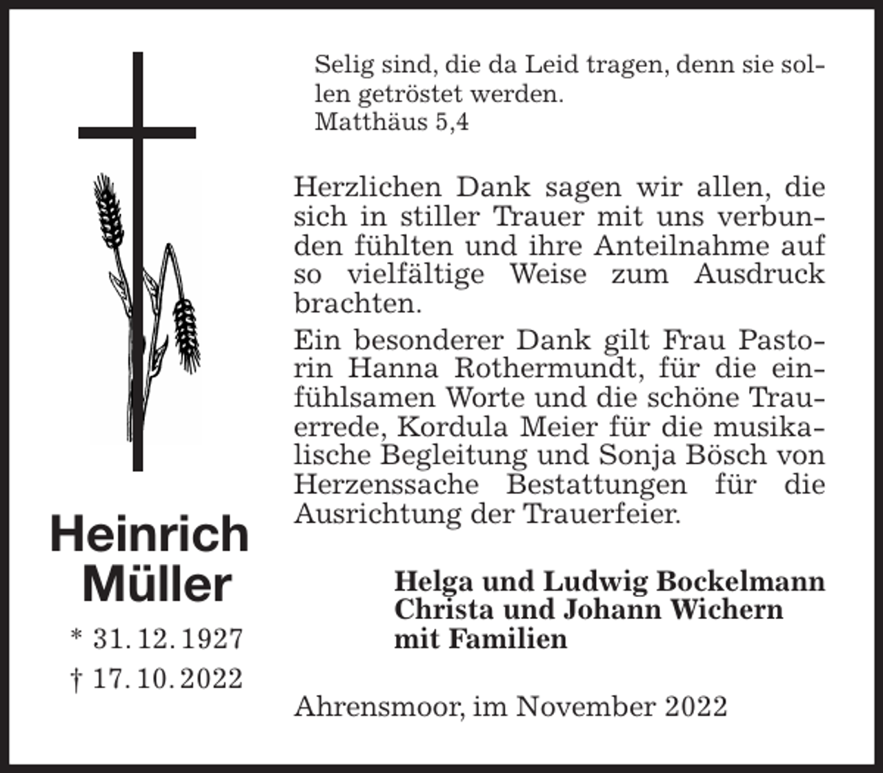 <p>Selig sind, die da Leid tragen, denn sie sollen getröstet werden.<br />Matthäus 5,4<br />Herzlichen Dank sagen wir allen, die sich in stiller Trauer mit uns verbunden fühlten und ihre Anteilnahme auf so vielfältige Weise zum Ausdruck brachten.<br />Ein besonderer Dank gilt Frau Pastorin Hanna Rothermundt, für die einfühlsamen Worte und die schöne Trauerrede, Kordula Meier für die musikalische Begleitung und Sonja Bösch von Herzenssache Bestattungen für die Ausrichtung der Trauerfeier.<br />Helga und Ludwig Bockelmann<br />Christa und Johann Wichern<br />mit Familien<br />Ahrensmoor, im November 2022</p><p>Heinrich<br />Müller<br />* 31. 12. 1927<br />† 17. 10. 2022</p>