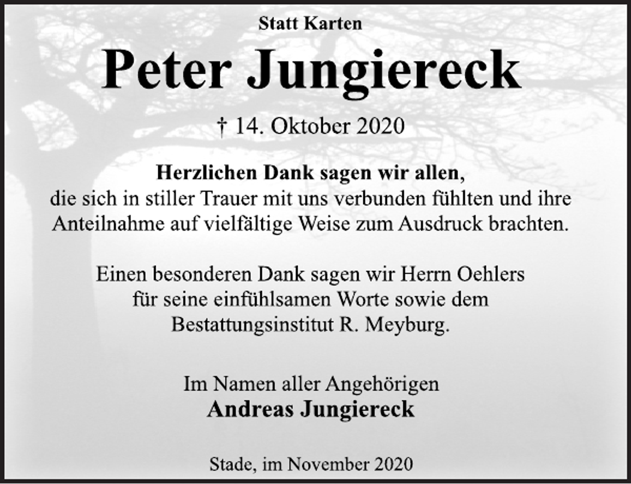 <p>Statt Karten</p>
<p>Peter Jungiereck</p>
<p>† 14. Oktober 2020</p>
<p>Herzlichen Dank sagen wir allen,<br />die sich in stiller Trauer mit uns verbunden fühlten und ihre<br />Anteilnahme auf vielfältige Weise zum Ausdruck brachten.</p>
<p>Einen besonderen Dank sagen wir Herrn Oehlers<br />für seine einfühlsamen Worte sowie dem<br />Bestattungsinstitut R. Meyburg.</p>
<p>Im Namen aller Angehörigen</p>
<p>Andreas Jungiereck</p>
<p>Stade, im November 2020</p>
