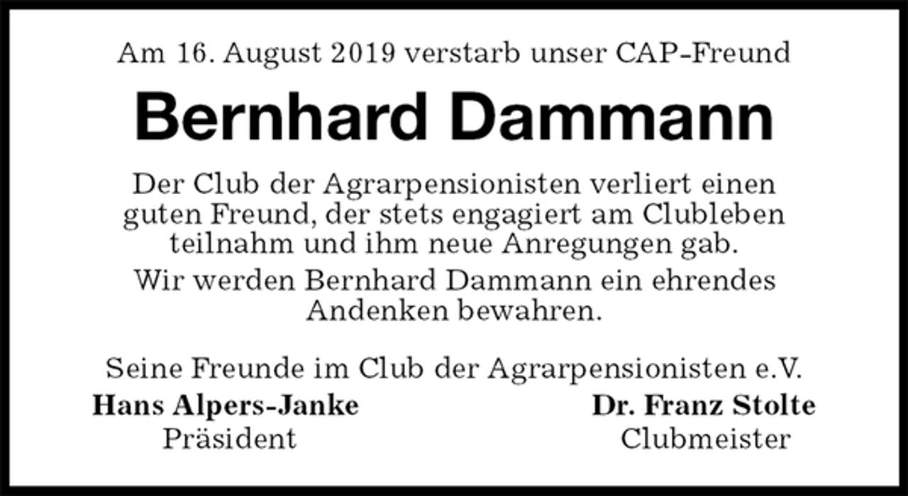 <p>Am 16. August 2019 verstarb unser CAP-Freund<br />Bernhard Dammann<br />Seine Freunde im Club der Agrarpensionisten e.V.<br />Hans Alpers-Janke Dr. Franz Stolte<br />Präsident Clubmeister<br />Der Club der Agrarpensionisten verliert einen<br />guten Freund, der stets engagiert am Clubleben<br />teilnahm und ihm neue Anregungen gab.<br />Wir werden Bernhard Dammann ein ehrendes<br />Andenken bewahren.</p>