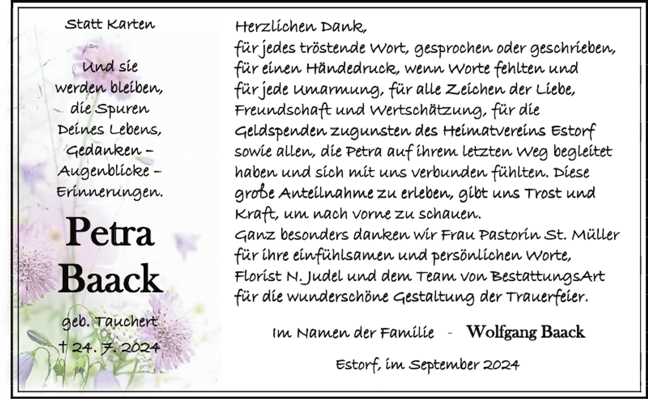 <p>Statt Karten</p><p>Und sie<br />werden bleiben,<br />die Spuren<br />Deines Lebens,<br />Gedanken –<br />Augenblicke –<br />Erinnerungen.</p><p>Petra<br />Baack<br />geb. Tauchert</p><p>† 24. 7. 2024</p><p>Herzlichen Dank,<br />für jedes tröstende Wort, gesprochen oder geschrieben,<br />für einen Händedruck, wenn Worte fehlten und<br />für jede Umarmung, für alle Zeichen der Liebe,<br />Freundschaft und Wertschätzung, für die<br />Geldspenden zugunsten des Heimatvereins Estorf<br />sowie allen, die Petra auf ihrem letzten Weg begleitet<br />haben und sich mit uns verbunden fühlten. Diese<br />große Anteilnahme zu erleben, gibt uns Trost und<br />Kraft, um nach vorne zu schauen.<br />Ganz besonders danken wir Frau Pastorin St. Müller<br />für ihre einfühlsamen und persönlichen Worte,<br />Florist N. Judel und dem Team von BestattungsArt<br />für die wunderschöne Gestaltung der Trauerfeier.<br />Im Namen der Familie - Wolfgang Baack<br />Estorf, im September 2024</p>
