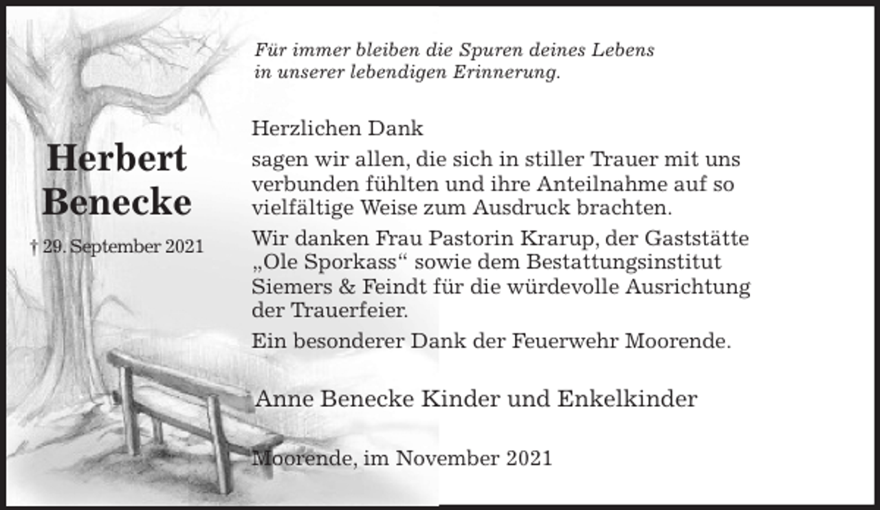 <p>Für immer bleiben die Spuren deines Lebens<br />in unserer lebendigen Erinnerung.<br />Herzlichen Dank<br />sagen wir allen, die sich in stiller Trauer mit uns<br />verbunden fühlten und ihre Anteilnahme auf so<br />vielfältige Weise zum Ausdruck brachten.<br />Wir danken Frau Pastorin Krarup, der Gaststätte<br />„Ole Sporkass“ sowie dem Bestattungsinstitut<br />Siemers &amp; Feindt für die würdevolle Ausrichtung<br />der Trauerfeier.<br />Ein besonderer Dank der Feuerwehr Moorende.<br />Anne Benecke Kinder und Enkelkinder<br />Moorende, im November 2021<br />Herbert<br />Benecke<br />† 29. September 2021</p>