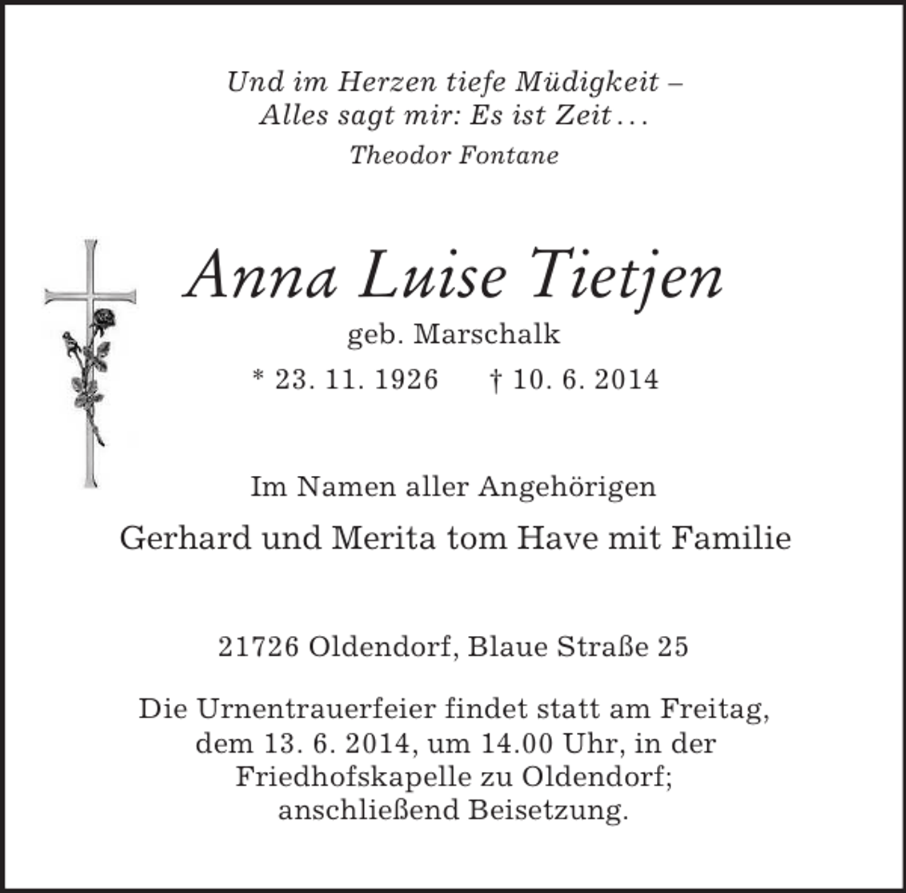 <p>Und im Herzen tiefe Müdigkeit –<br />Alles sagt mir: Es ist Zeit . . .<br />Theodor Fontane<br />Anna Luise Tietjen<br />geb. Marschalk<br />* 23. 11. 1926 † 10. 6. 2014<br />Im Namen aller Angehörigen<br />Gerhard und Merita tom Have mit Familie<br />21726 Oldendorf, Blaue Straße 25</p><p>Die Urnentrauerfeier findet statt am Freitag,<br />dem 13. 6. 2014, um 14.00 Uhr, in der<br />Friedhofskapelle zu Oldendorf;<br />anschließend Beisetzung.</p>