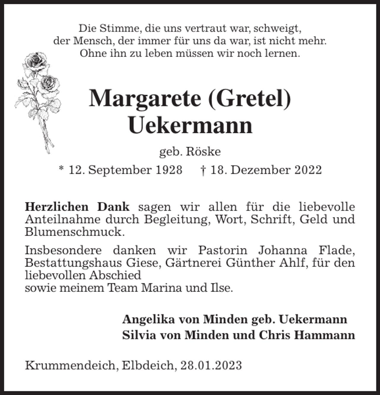 <p>Die Stimme, die uns vertraut war, schweigt,<br />der Mensch, der immer für uns da war, ist nicht mehr.<br />Ohne ihn zu leben müssen wir noch lernen.<br />Margarete (Gretel)<br />Uekermann<br />geb. Röske<br />* 12. September 1928 † 18. Dezember 2022<br />Herzlichen Dank sagen wir allen für die liebevolle<br />Anteilnahme durch Begleitung, Wort, Schrift, Geld und Blumenschmuck.<br />Insbesondere danken wir Pastorin Johanna Flade,<br />Bestattungshaus Giese, Gärtnerei Günther Ahlf, für den liebevollen Abschied<br />sowie meinem Team Marina und Ilse.<br />Angelika von Minden geb. Uekermann<br />Silvia von Minden und Chris Hammann<br />Krummendeich, Elbdeich, 28.01.2023</p>