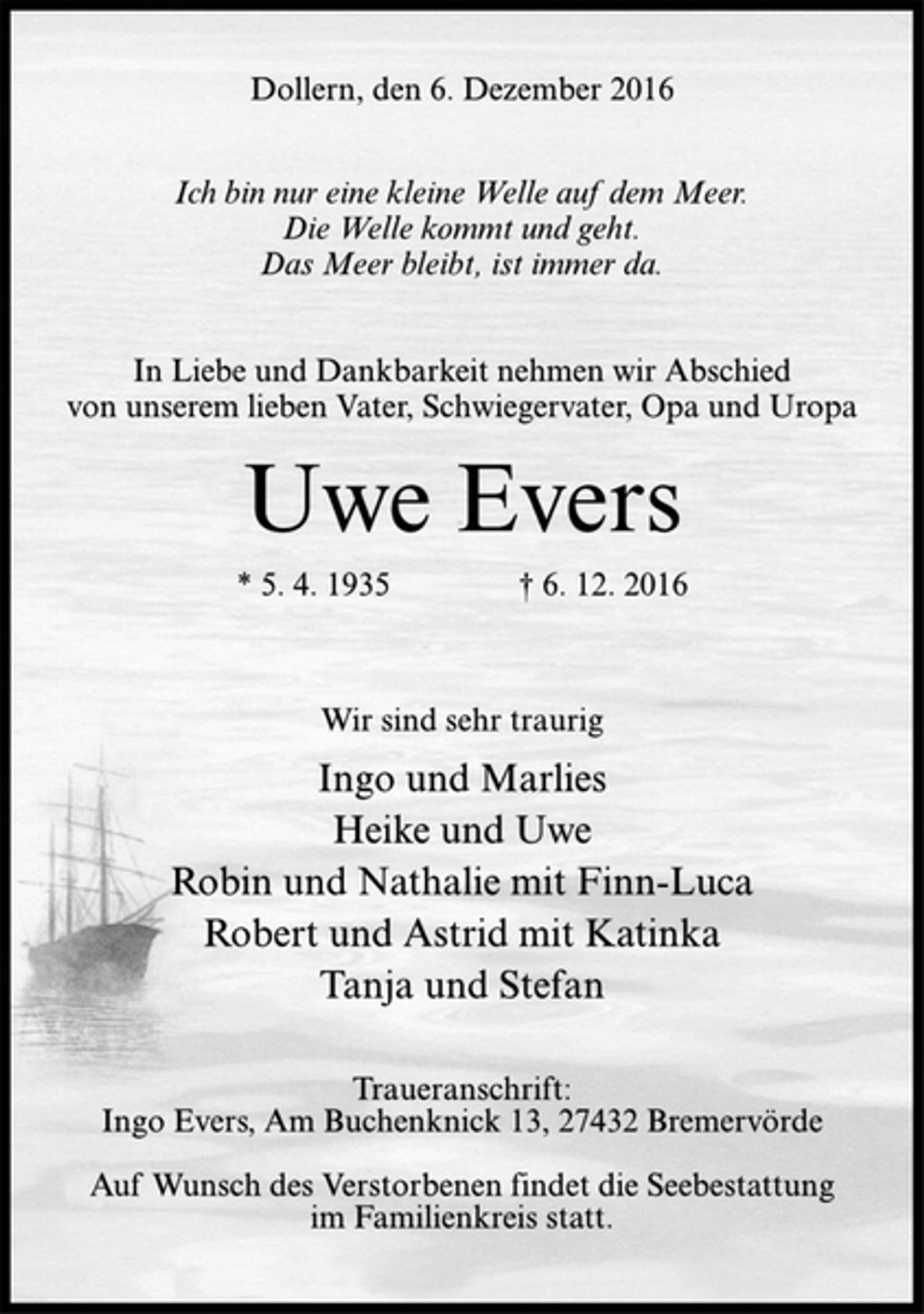 <p>Dollern, den 6. Dezember 2016<br />Ich bin nur eine kleine Welle auf dem Meer.<br />Die Welle kommt und geht.<br />Das Meer bleibt, ist immer da.<br />In Liebe und Dankbarkeit nehmen wir Abschied<br />von unserem lieben Vater, Schwiegervater, Opa und Uropa<br />Uwe Evers<br />* 5. 4. 1935 † 6. 12. 2016<br />Wir sind sehr traurig<br />Ingo und Marlies<br />Heike und Uwe<br />Robin und Nathalie mit Finn-Luca<br />Robert und Astrid mit Katinka<br />Tanja und Stefan<br />Traueranschrift:<br />Ingo Evers, Am Buchenknick 13, 27432 Bremervörde<br />Auf Wunsch des Verstorbenen findet die Seebestattung<br />im Familienkreis statt.</p>