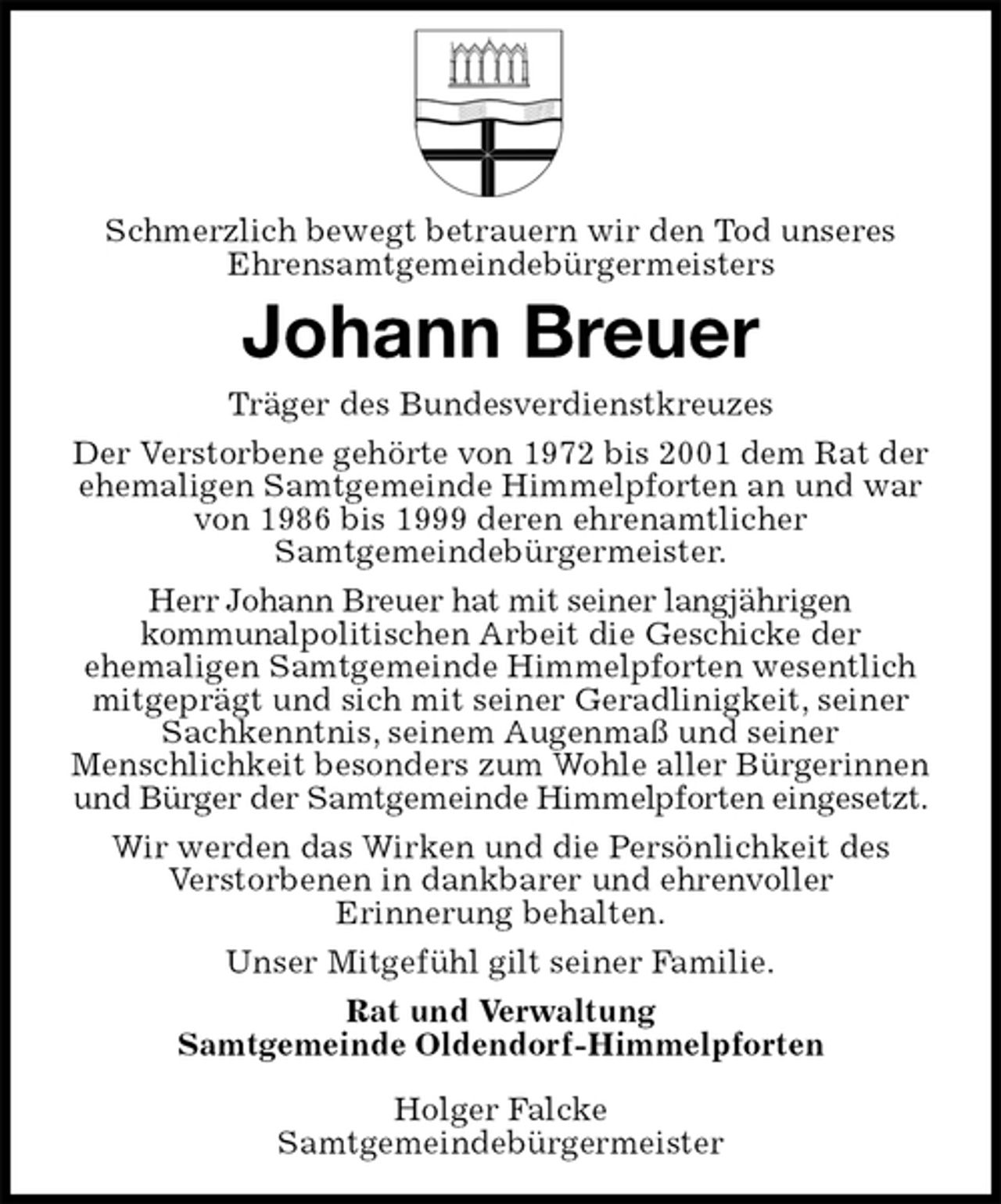 <p>Schmerzlich bewegt betrauern wir den Tod unseres<br />Ehrensamtgemeindebürgermeisters<br />Johann Breuer<br />Träger des Bundesverdienstkreuzes<br />Der Verstorbene gehörte von 1972 bis 2001 dem Rat der ehemaligen Samtgemeinde Himmelpforten an und war von 1986 bis 1999 deren ehrenamtlicher<br />Samtgemeindebürgermeister.<br />Herr Johann Breuer hat mit seiner langjährigen<br />kommunalpolitischen Arbeit die Geschicke der<br />ehemaligen Samtgemeinde Himmelpforten wesentlich mitgeprägt und sich mit seiner Geradlinigkeit, seiner Sachkenntnis, seinem Augenmaß und seiner<br />Menschlichkeit besonders zum Wohle aller Bürgerinnen und Bürger der Samtgemeinde Himmelpforten eingesetzt.<br />Wir werden das Wirken und die Persönlichkeit des<br />Verstorbenen in dankbarer und ehrenvoller<br />Erinnerung behalten.<br />Unser Mitgefühl gilt seiner Familie.<br />Rat und Verwaltung<br />Samtgemeinde Oldendorf-Himmelpforten</p><p>Holger Falcke<br />Samtgemeindebürgermeister</p>