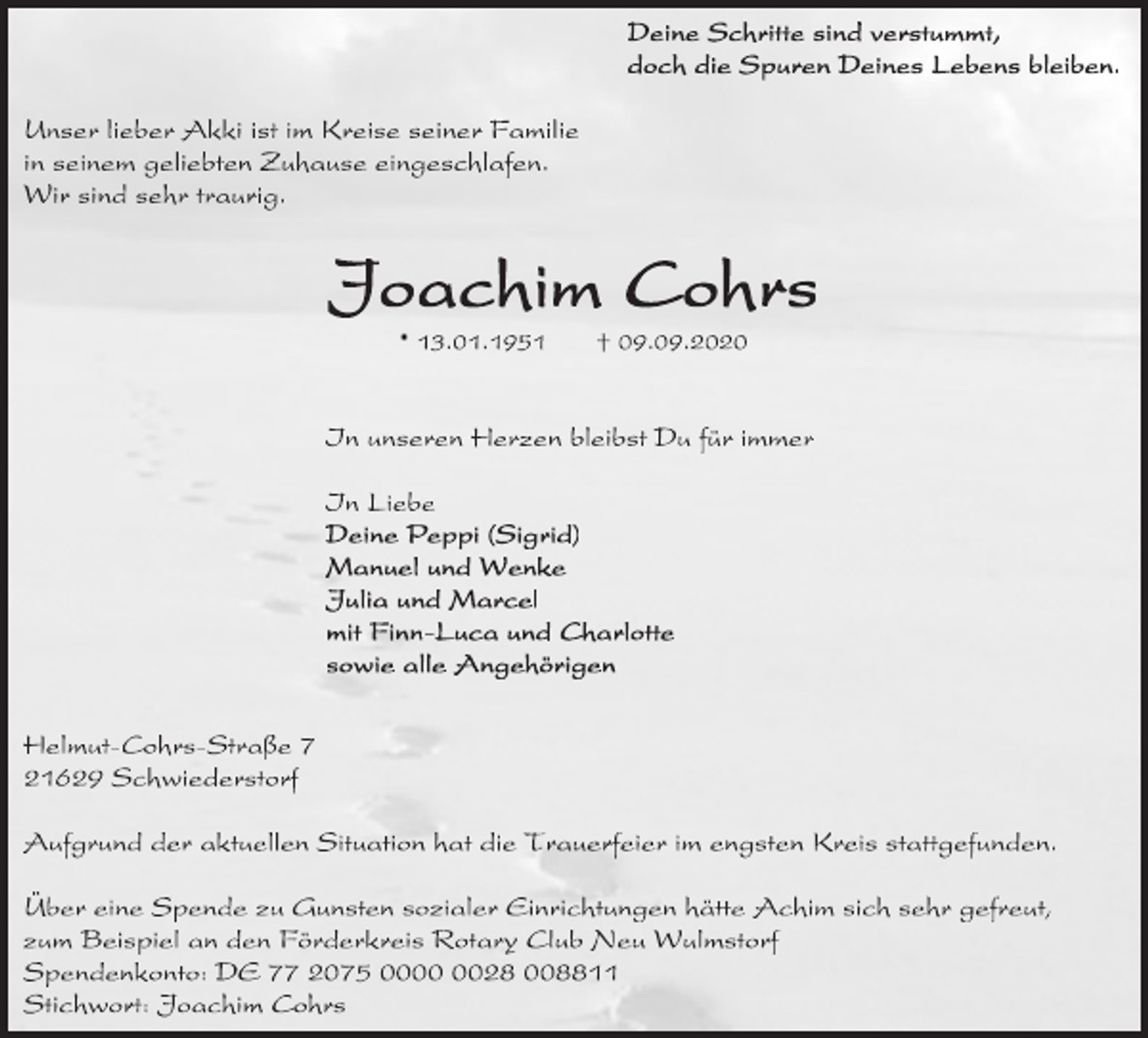 <p>Deine Schritte sind verstummt,<br />doch die Spuren Deines Lebens bleiben.<br />Unser lieber Akki ist im Kreise seiner Familie in seinem geliebten Zuhause eingeschlafen.<br />Wir sind sehr traurig.<br />Joachim Cohrs<br />* 13.1.1951 + 9.9.2020<br />In unseren Herzen bleibst Du für immer<br />In Liebe<br />Deine Peppi (Sigrid)<br />Manuel und Wenke<br />Julia und Marcel<br />mit Finn-Luca und Charlotte<br />sowie alle Angehörigen<br />Helmut-Cohrs-Straße 7<br />21629 Schwiederstorf<br />Aufgrund der aktuellen Situation hat die Trauerfeier im engsten Kreis stattgefunden.<br />Über eine Spende zu Gunsten sozialer Einrichtungen hätte Achim sich sehr gefreut, zum Beispiel an den Förderkreis Rotary Club Neu Wulmstorf Spendenkonto: DE 77 2075 0000 0028 008811<br />Stichwort: Joachim Cohrs</p>