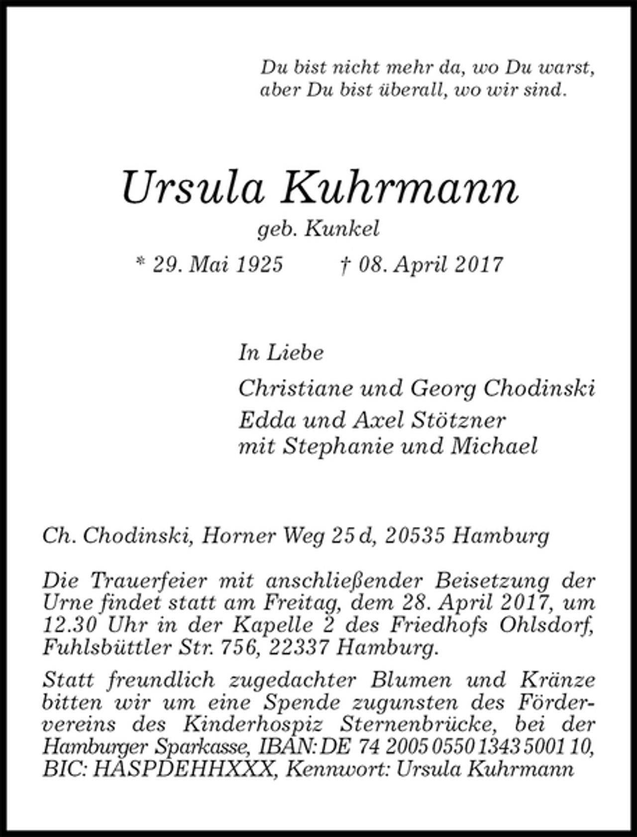 <p>Du bist nicht mehr da, wo Du warst,<br />aber Du bist überall, wo wir sind.<br />Ursula Kuhrmann<br />geb. Kunkel<br />* 29. Mai 1925 † 08. April 2017<br />In Liebe<br />Christiane und Georg Chodinski<br />Edda und Axel Stötzner<br />mit Stephanie und Michael<br />Ch. Chodinski, Horner Weg 25 d, 20535 Hamburg</p><p>Die Trauerfeier mit anschließender Beisetzung der Urne findet statt am Freitag, dem 28. April 2017, um<br />12.30 Uhr in der Kapelle 2 des Friedhofs Ohlsdorf, Fuhlsbüttler Str. 756, 22337 Hamburg.<br />Statt freundlich zugedachter Blumen und Kränze bitten wir um eine Spende zugunsten des Förder-<br />vereins des Kinderhospiz Sternenbrücke, bei der Hamburger Sparkasse, IBAN: DE 74 2005 0550 1343 5001 10,<br />BIC: HASPDEHHXXX, Kennwort: Ursula Kuhrmann</p>