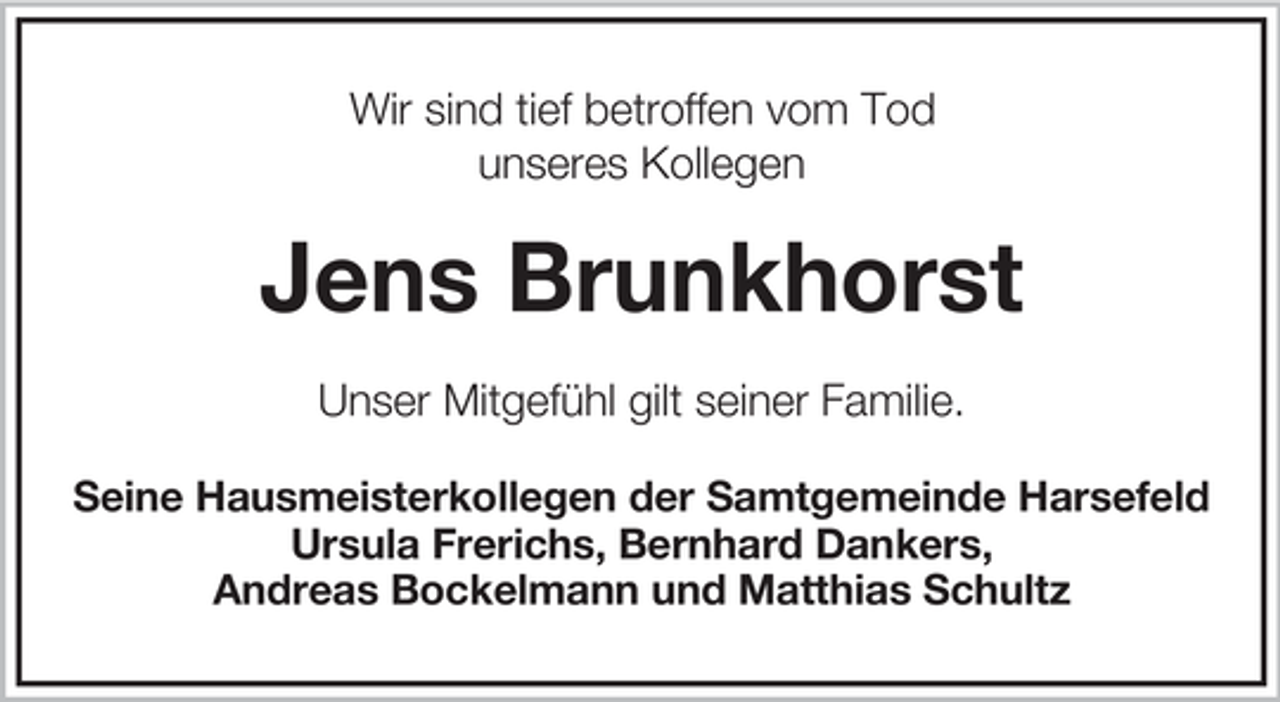 <p>Wir sind tief betroffen vom Tod<br />unseres Kollegen</p><p>Jens Brunkhorst<br />Unser Mitgefühl gilt seiner Familie.<br />Seine Hausmeisterkollegen der Samtgemeinde Harsefeld<br />Ursula Frerichs, Bernhard Dankers,<br />Andreas Bockelmann und Matthias Schultz</p>