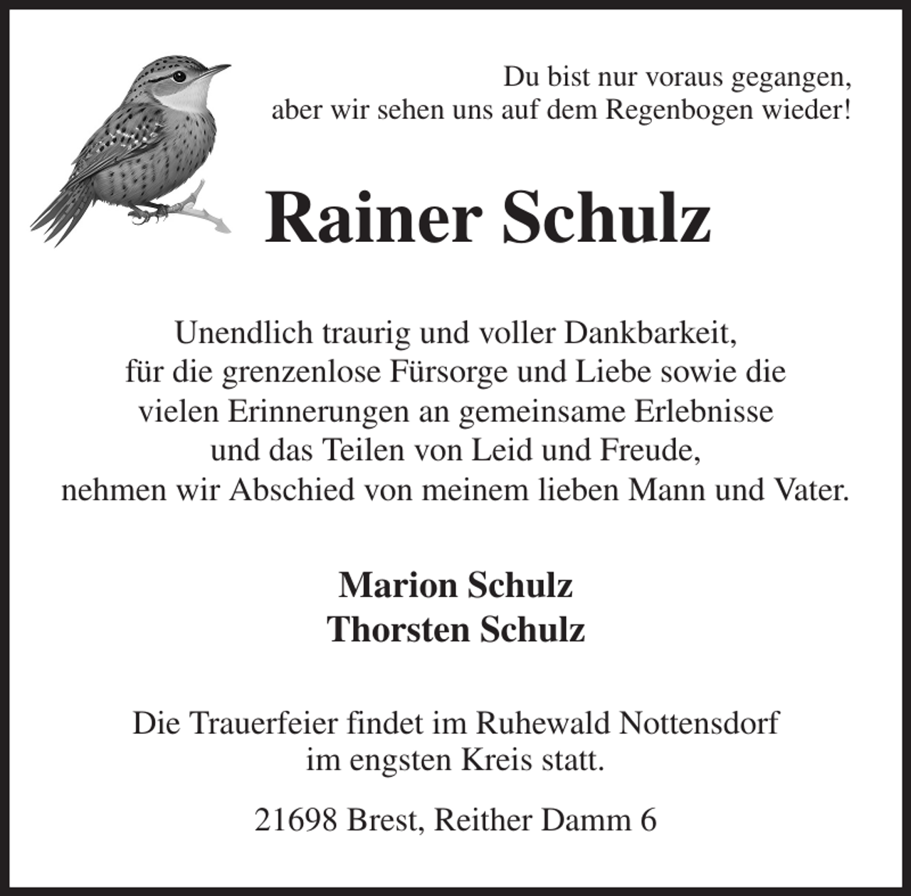 <p>Du bist nur voraus gegangen,<br />aber wir sehen uns auf dem Regenbogen wieder!<br />Rainer Schulz<br />Unendlich traurig und voller Dankbarkeit,<br />für die grenzenlose Fürsorge und Liebe sowie die<br />vielen Erinnerungen an gemeinsame Erlebnisse<br />und das Teilen von Leid und Freude,<br />nehmen wir Abschied von meinem lieben Mann und Vater.<br />Marion Schulz<br />Thorsten Schulz<br />Die Trauerfeier findet im Ruhewald Nottensdorf<br />im engsten Kreis statt.<br />21698 Brest, Reither Damm 6</p>