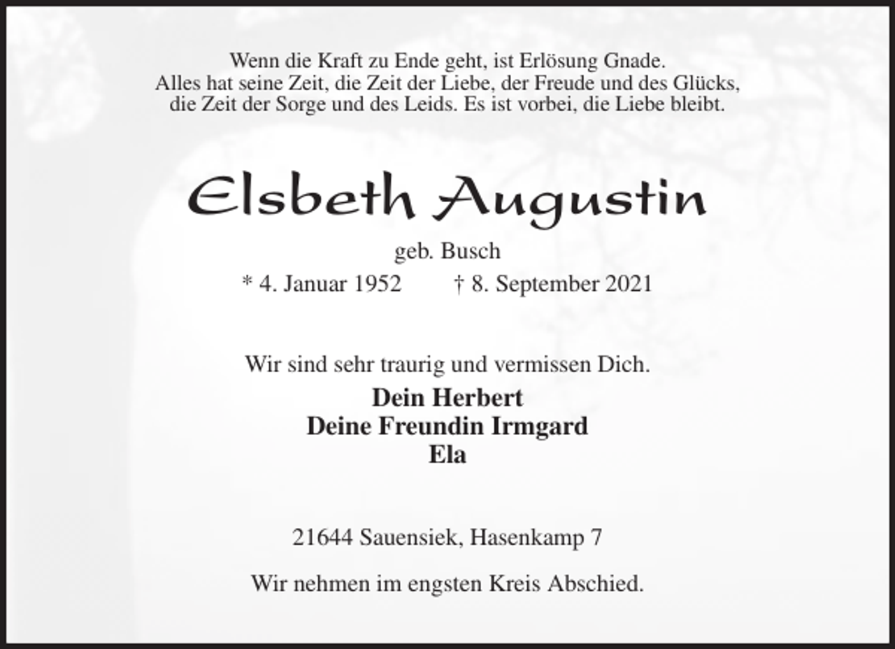 <p>Wenn die Kraft zu Ende geht, ist Erlösung Gnade.<br />Alles hat seine Zeit, die Zeit der Liebe, der Freude und des Glücks,<br />die Zeit der Sorge und des Leids. Es ist vorbei, die Liebe bleibt.<br />Elsbeth Augustin<br />geb. Busch<br />* 4. Januar 1952 † 8. September 2021<br />Wir sind sehr traurig und vermissen Dich.<br />Dein Herbert<br />Deine Freundin Irmgard<br />Ela<br />21644 Sauensiek, Hasenkamp 7</p>
<p>Wir nehmen im engsten Kreis Abschied.</p>