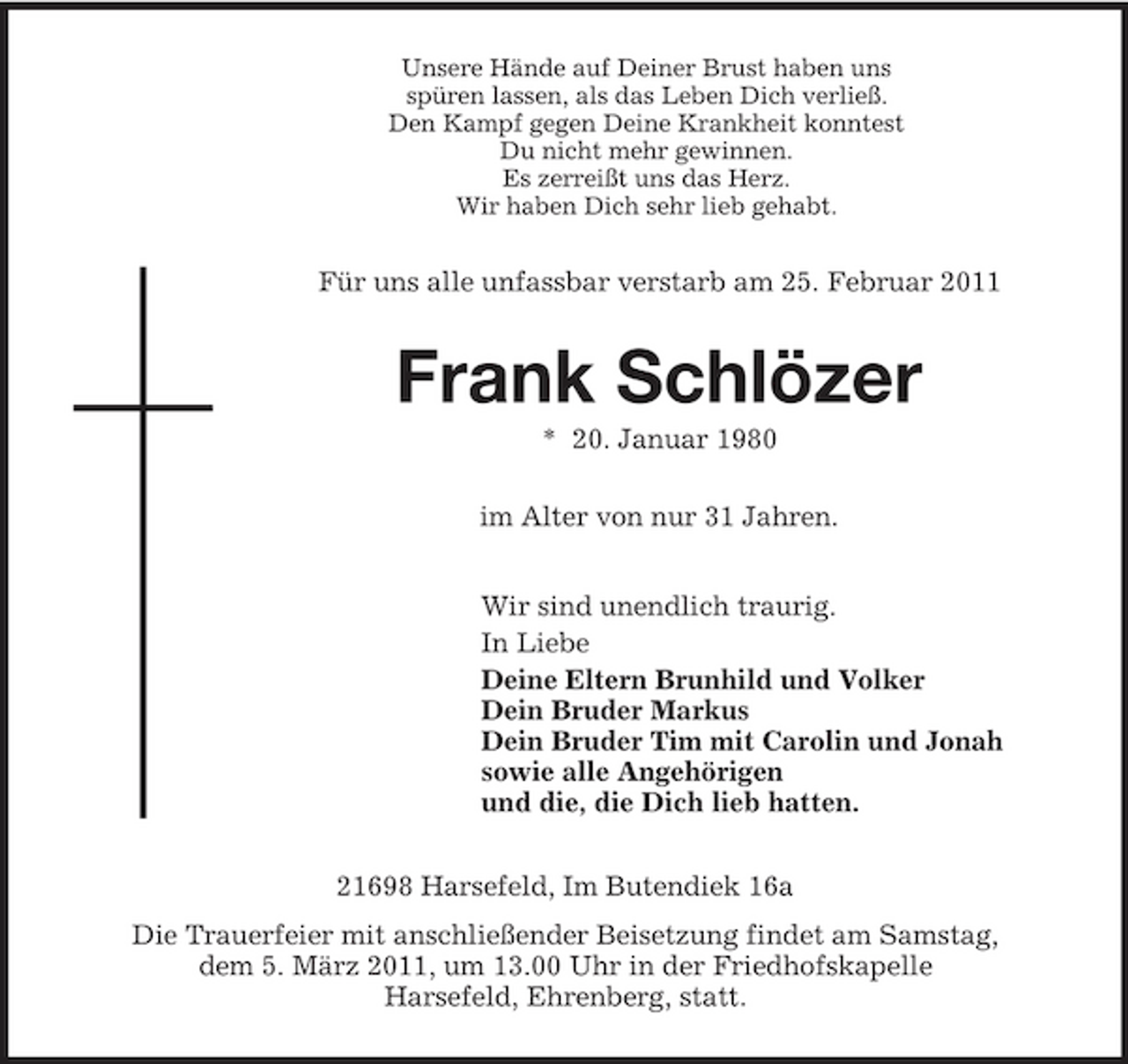 <p>Unsere Hände auf Deiner Brust haben uns<br />spüren lassen, als das Leben Dich verließ.<br />Den Kampf gegen Deine Krankheit konntest<br />Du nicht mehr gewinnen.<br />Es zerreißt uns das Herz.<br />Wir haben Dich sehr lieb gehabt.<br />Für uns alle unfassbar verstarb am 25. Februar 2011<br />Frank Schlözer<br />* 20. Januar 1980<br />im Alter von nur 31 Jahren.<br />Wir sind unendlich traurig.<br />In Liebe<br />Deine Eltern Brunhild und Volker<br />Dein Bruder Markus<br />Dein Bruder Tim mit Carolin und Jonah<br />sowie alle Angehörigen<br />und die, die Dich lieb hatten.<br />21698 Harsefeld, Im Butendiek 16a<br />Die Trauerfeier mit anschließender Beisetzung findet am Samstag,<br />dem 5. März 2011, um 13.00 Uhr in der Friedhofskapelle<br />Harsefeld, Ehrenberg, statt.</p>