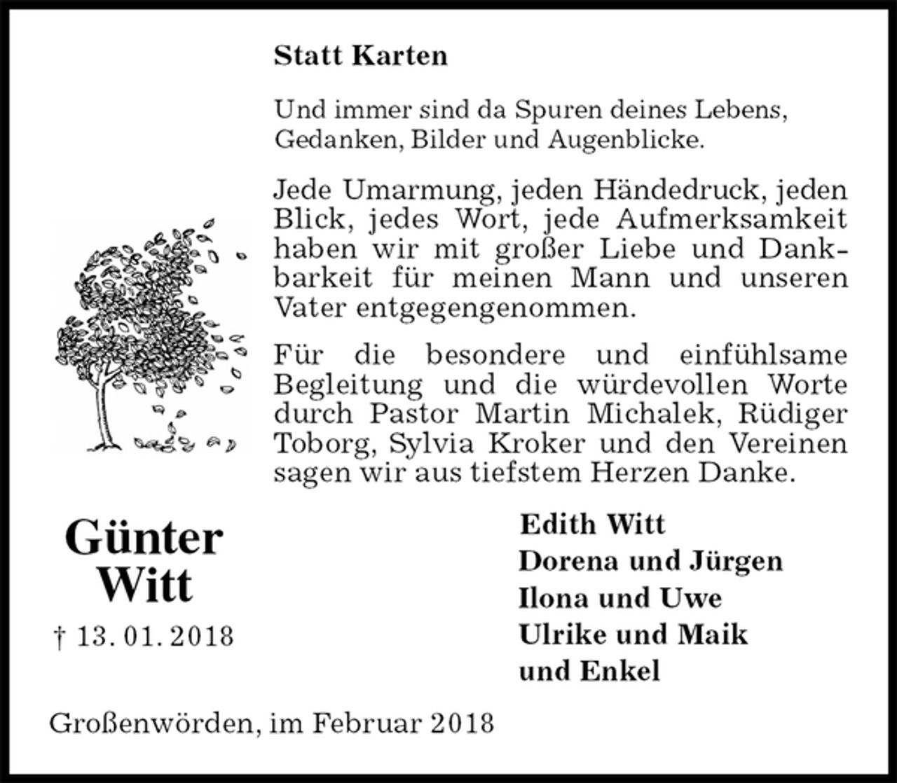<p>Statt Karten<br />Und immer sind da Spuren deines Lebens,<br />Gedanken, Bilder und Augenblicke.<br />Jede Umarmung, jeden Händedruck, jeden Blick, jedes Wort, jede Aufmerksamkeit haben wir mit großer Liebe und Dankbarkeit für meinen Mann und unseren Vater entgegengenommen.<br />Für die besondere und einfühlsame<br />Begleitung und die würdevollen Worte durch Pastor Martin Michalek, Rüdiger Toborg, Sylvia Kroker und den Vereinen sagen wir aus tiefstem Herzen Danke.<br />Edith Witt<br />Dorena und Jürgen<br />Ilona und Uwe<br />Ulrike und Maik<br />und Enkel<br />Großenwörden, im Februar 2018<br />Günter<br />Witt<br />† 13. 01. 2018</p>