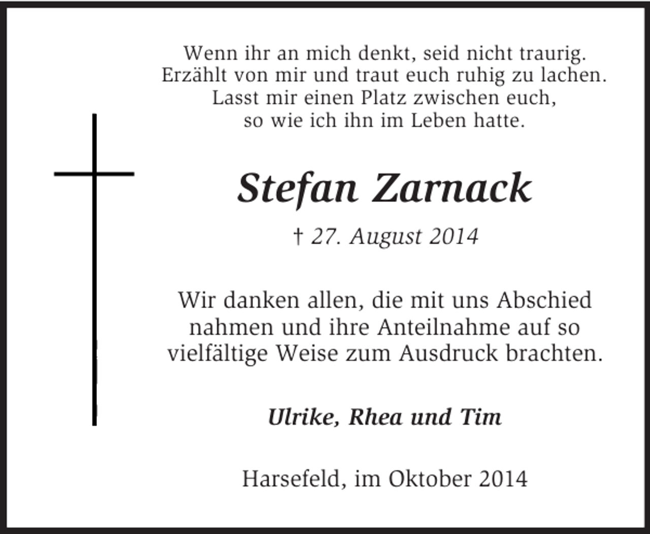 <p>Wenn ihr an mich denkt, seid nicht traurig.<br />Erzählt von mir und traut euch ruhig zu lachen.<br />Lasst mir einen Platz zwischen euch,<br />so wie ich ihn im Leben hatte.<br />Stefan Zarnack<br />† 27. August 2014<br />Wir danken allen, die mit uns Abschied<br />nahmen und ihre Anteilnahme auf so<br />vielfältige Weise zum Ausdruck brachten.<br />Ulrike, Rhea und Tim<br />Harsefeld, im Oktober 2014</p>