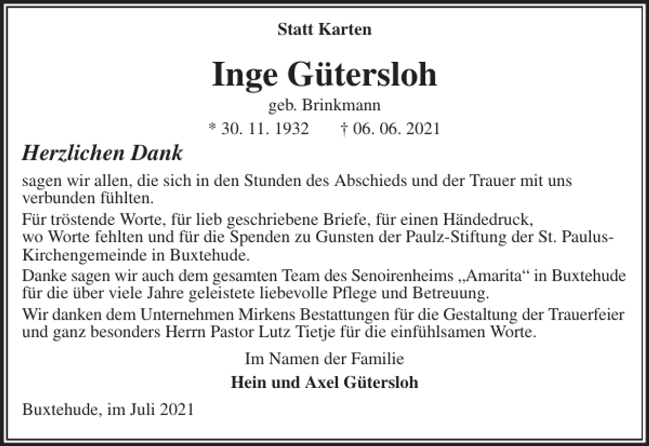 <p>Inge Gütersloh<br />geb. Brinkmann<br />* 30. 11. 1932 † 06. 06. 2021<br />Herzlichen Dank<br />sagen wir allen, die sich in den Stunden des Abschieds und der Trauer mit uns<br />verbunden fühlten.<br />Für tröstende Worte, für lieb geschriebene Briefe, für einen Händedruck,<br />wo Worte fehlten und für die Spenden zu Gunsten der Paulz-Stiftung der St. Paulus-Kirchengemeinde in Buxtehude.<br />Danke sagen wir auch dem gesamten Team des Senoirenheims „Amarita“ in Buxtehude für die über viele Jahre geleistete liebevolle Pflege und Betreuung.<br />Wir danken dem Unternehmen Mirkens Bestattungen für die Gestaltung der Trauerfeier und ganz besonders Herrn Pastor Lutz Tietje für die einfühlsamen Worte.<br />Im Namen der Familie<br />Hein und Axel Gütersloh<br />Buxtehude, im Juli 2021</p>
<p>Statt Karten</p>