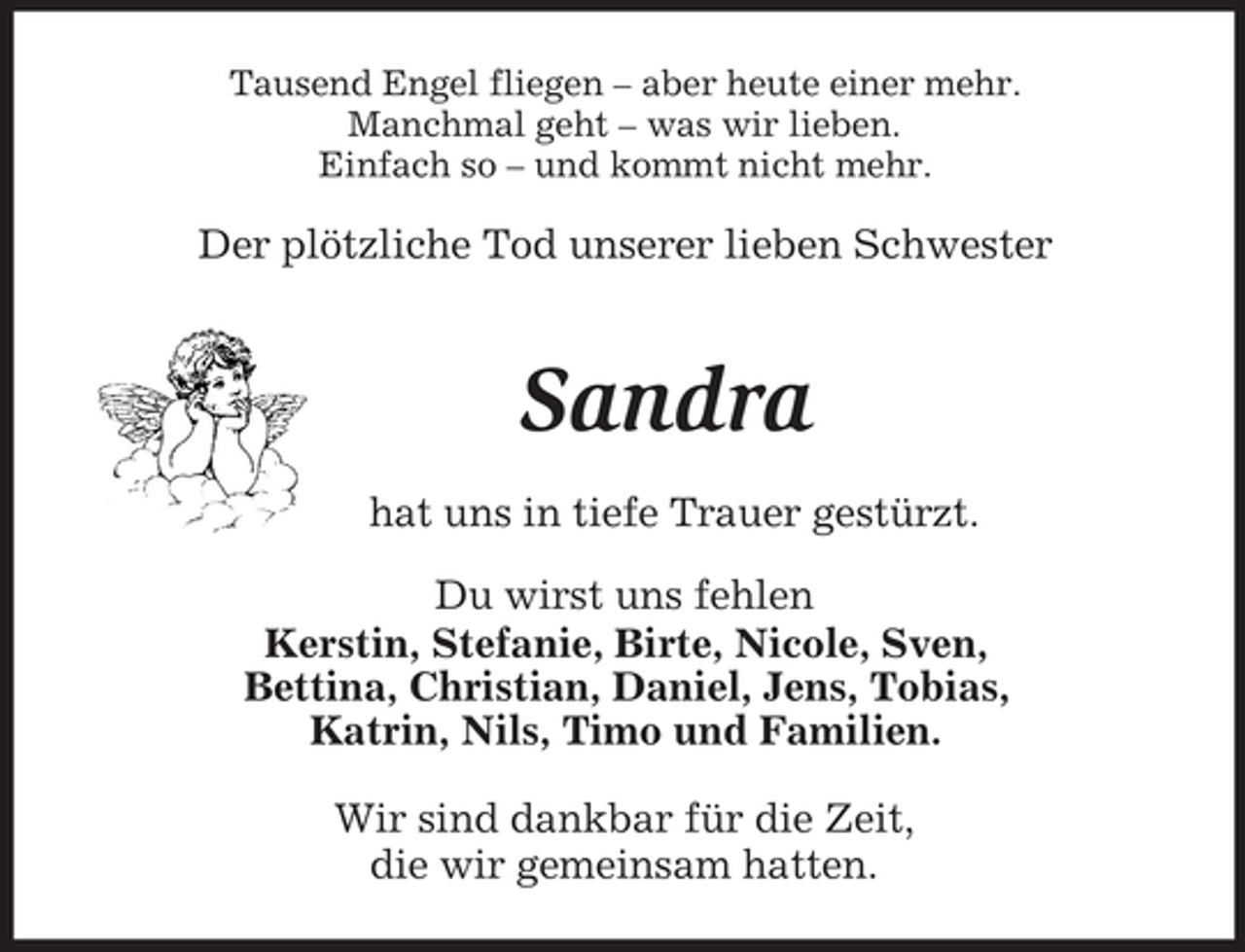 <p>Tausend Engel fliegen – aber heute einer mehr.<br />Manchmal geht – was wir lieben.<br />Einfach so – und kommt nicht mehr.<br />Der plötzliche Tod unserer lieben Schwester<br />Sandra<br />hat uns in tiefe Trauer gestürzt.<br />Du wirst uns fehlen<br />Kerstin, Stefanie, Birte, Nicole, Sven,<br />Bettina, Christian, Daniel, Jens, Tobias,<br />Katrin, Nils, Timo und Familien.<br />Wir sind dankbar für die Zeit,<br />die wir gemeinsam hatten.</p>