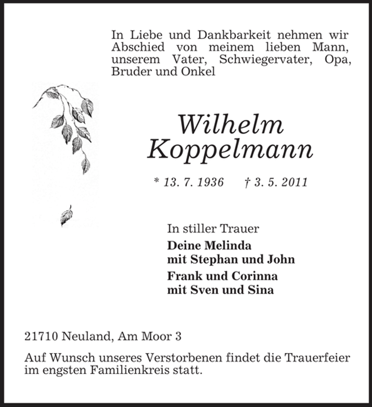 <p>In Liebe und Dankbarkeit nehmen wir Abschied von meinem lieben Mann,<br />unserem Vater, Schwiegervater, Opa, Bruder und Onkel<br />Wilhelm<br />Koppelmann<br />* 13. 7. 1936 † 3. 5. 2011<br />In stiller Trauer<br />Deine Melinda<br />mit Stephan und John<br />Frank und Corinna<br />mit Sven und Sina<br />21710 Neuland, Am Moor 3<br />Auf Wunsch unseres Verstorbenen findet die Trauerfeier im engsten Familienkreis statt.</p>