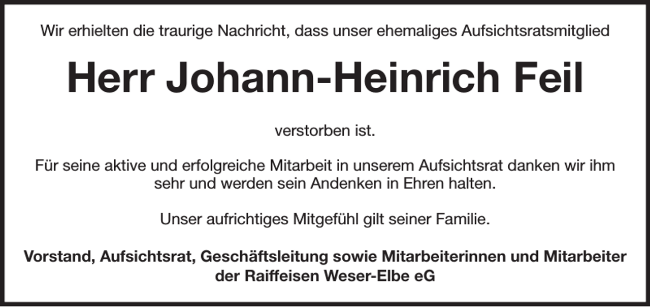 <p>Wir erhielten die traurige Nachricht, dass unser ehemaliges Aufsichtsratsmitglied<br />Herr Johann-Heinrich Feil<br />verstorben ist.</p><p>Für seine aktive und erfolgreiche Mitarbeit in unserem Aufsichtsrat danken wir ihm sehr und werden sein Andenken in Ehren halten.</p><p>Unser aufrichtiges Mitgefühl gilt seiner Familie.<br />Vorstand, Aufsichtsrat, Geschäftsleitung sowie Mitarbeiterinnen und Mitarbeiter<br />der Raiffeisen Weser-Elbe eG</p>