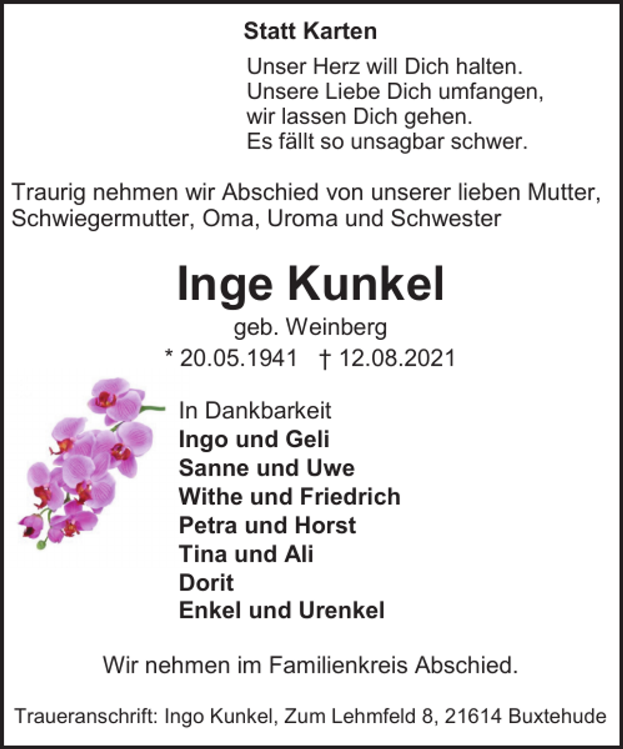 <p>Statt Karten<br />Unser Herz will Dich halten.<br />Unsere Liebe Dich umfangen,<br />wir lassen Dich gehen.<br />Es fällt so unsagbar schwer.<br />Traurig nehmen wir Abschied von unserer lieben Mutter, Schwiegermutter, Oma, Uroma und Schwester<br />Inge Kunkel<br />geb. Weinberg<br />* 20.05.1941 † 12.08.2021<br />In Dankbarkeit<br />Ingo und Geli<br />Sanne und Uwe<br />Withe und Friedrich<br />Petra und Horst<br />Tina und Ali<br />Dorit<br />Enkel und Urenkel<br />Wir nehmen im Familienkreis Abschied.<br />Traueranschrift: Ingo Kunkel, Zum Lehmfeld 8, 21614 Buxtehude</p>
