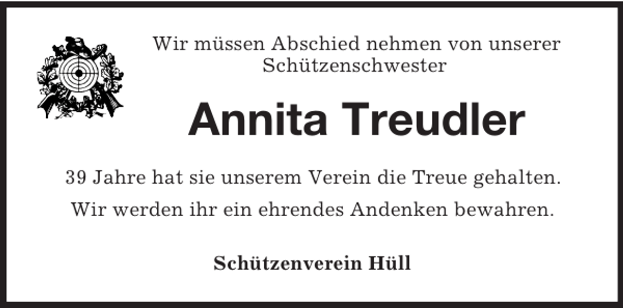 <p>Wir müssen Abschied nehmen von unserer<br />Schützenschwester<br />Annita Treudler<br />39 Jahre hat sie unserem Verein die Treue gehalten.<br />Wir werden ihr ein ehrendes Andenken bewahren.<br />Schützenverein Hüll</p>