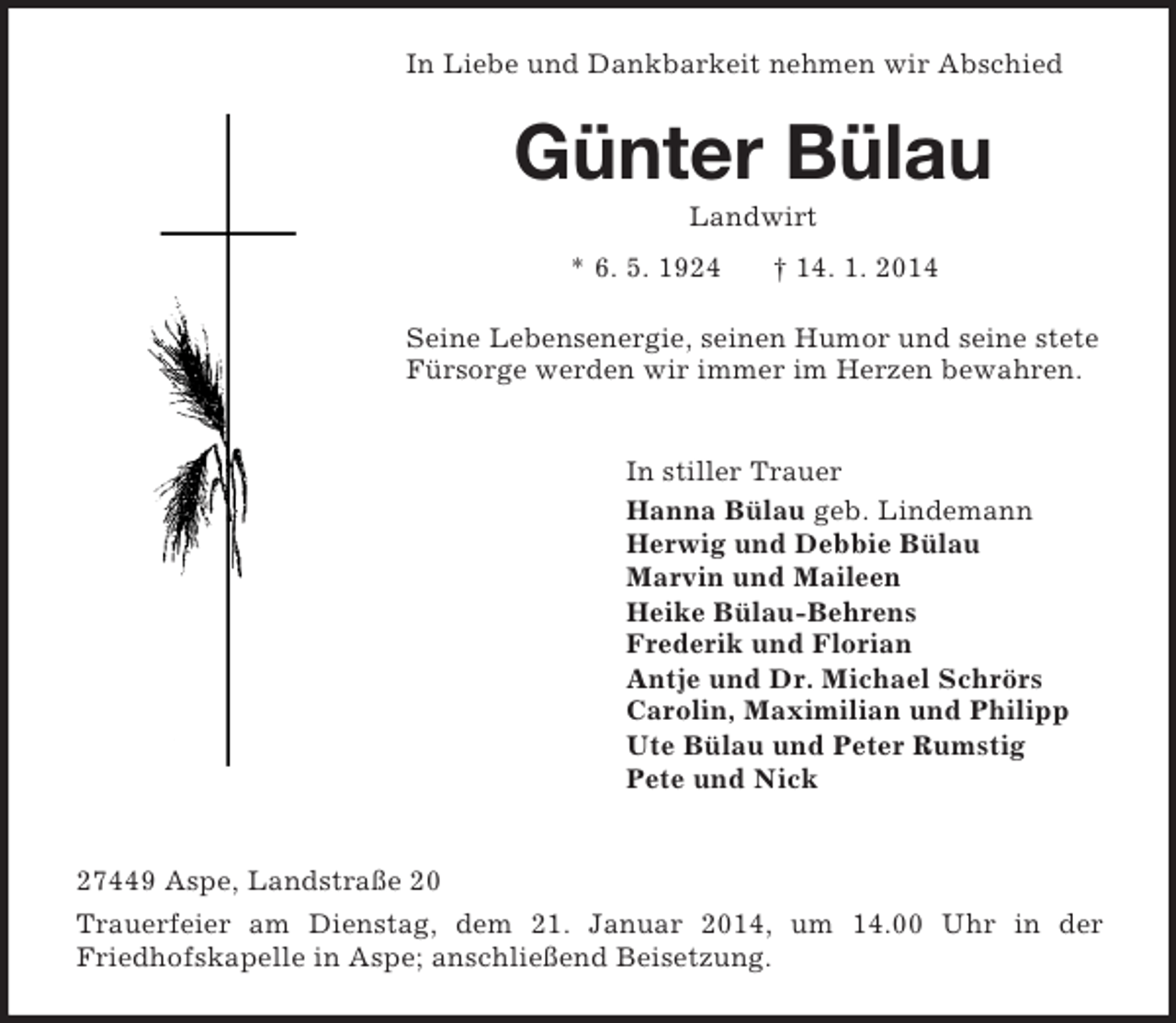 <p>In Liebe und Dankbarkeit nehmen wir Abschied<br />Günter Bülau<br />Landwirt</p><p>* 6. 5. 1924 † 14. 1. 2014<br />Seine Lebensenergie, seinen Humor und seine stete Fürsorge werden wir immer im Herzen bewahren.</p><p>In stiller Trauer<br />Hanna Bülau geb. Lindemann<br />Herwig und Debbie Bülau<br />Marvin und Maileen<br />Heike Bülau-Behrens<br />Frederik und Florian<br />Antje und Dr. Michael Schrörs<br />Carolin, Maximilian und Philipp<br />Ute Bülau und Peter Rumstig<br />Pete und Nick</p><p>27449 Aspe, Landstraße 20<br />Trauerfeier am Dienstag, dem 21. Januar 2014, um 14.00 Uhr in der<br />Friedhofskapelle in Aspe; anschließend Beisetzung.</p>