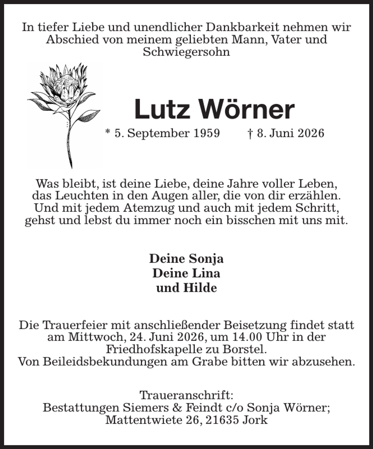 <p>In tiefer Liebe und unendlicher Dankbarkeit nehmen wir Abschied von meinem geliebten Mann, Vater und<br />Schwiegersohn<br />Lutz Wörner<br />* 5. September 1959 † 8. Juni 2026<br />Was bleibt, ist deine Liebe, deine Jahre voller Leben,<br />das Leuchten in den Augen aller, die von dir erzählen.<br />Und mit jedem Atemzug und auch mit jedem Schritt,<br />gehst und lebst du immer noch ein bisschen mit uns mit.<br />Deine Sonja<br />Deine Lina<br />und Hilde<br />Die Trauerfeier mit anschließender Beisetzung findet statt am Mittwoch, 24. Juni 2026, um 14.00 Uhr in der<br />Friedhofskapelle zu Borstel.<br />Von Beileidsbekundungen am Grabe bitten wir abzusehen.</p><p>Traueranschrift:<br />Bestattungen Siemers &amp; Feindt c/o Sonja Wörner;<br />Mattentwiete 26, 21635 Jork</p>