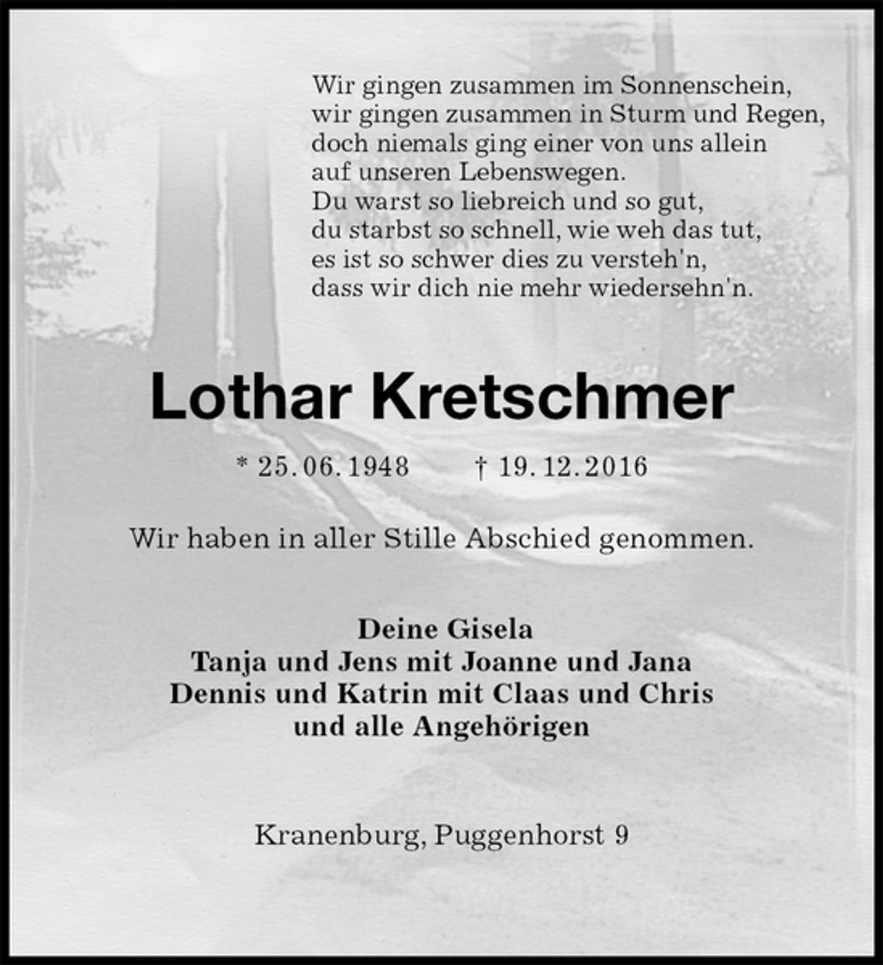 <p>Wir gingen zusammen im Sonnenschein,<br />wir gingen zusammen in Sturm und Regen,<br />doch niemals ging einer von uns allein<br />auf unseren Lebenswegen.<br />Du warst so liebreich und so gut,<br />du starbst so schnell, wie weh das tut,<br />es ist so schwer dies zu versteh'n,<br />dass wir dich nie mehr wiedersehn'n.<br />Lothar Kretschmer<br />* 25. 06. 1948 † 19. 12. 2016<br />Wir haben in aller Stille Abschied genommen.<br />Deine Gisela<br />Tanja und Jens mit Joanne und Jana<br />Dennis und Katrin mit Claas und Chris<br />und alle Angehörigen<br />Kranenburg, Puggenhorst 9</p>