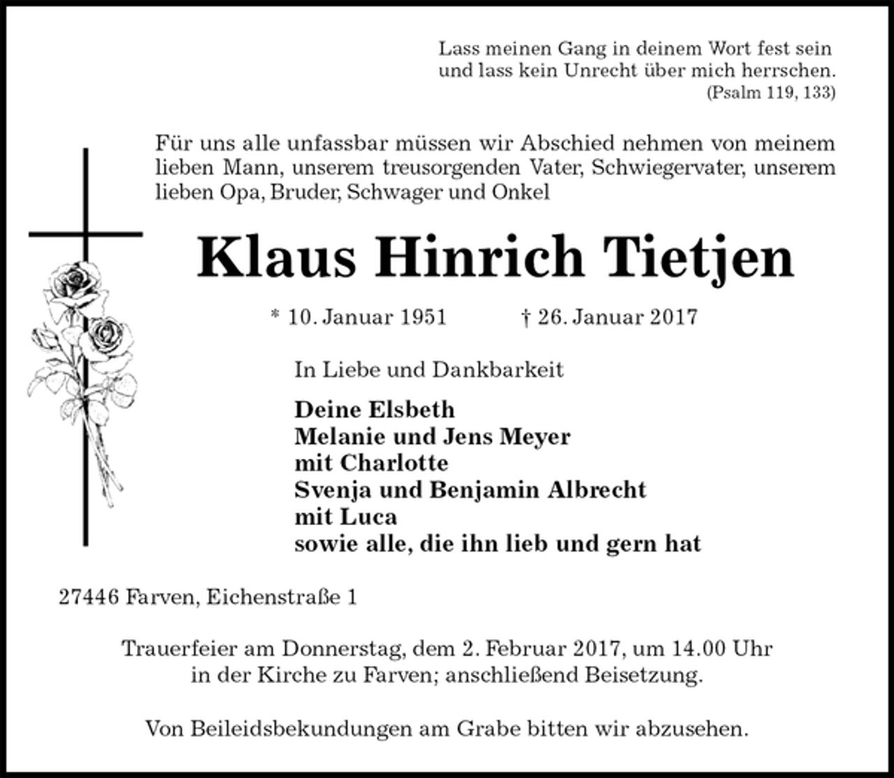 <p>Lass meinen Gang in deinem Wort fest sein<br />und lass kein Unrecht über mich herrschen.<br />(Psalm 119, 133)<br />Für uns alle unfassbar müssen wir Abschied nehmen von meinem<br />lieben Mann, unserem treusorgenden Vater, Schwiegervater, unserem<br />lieben Opa, Bruder, Schwager und Onkel<br />Klaus Hinrich Tietjen<br />* 10. Januar 1951 † 26. Januar 2017<br />In Liebe und Dankbarkeit<br />Deine Elsbeth<br />Melanie und Jens Meyer<br />mit Charlotte<br />Svenja und Benjamin Albrecht<br />mit Luca<br />sowie alle, die ihn lieb und gern hat<br />27446 Farven, Eichenstraße 1</p><p>Trauerfeier am Donnerstag, dem 2. Februar 2017, um 14.00 Uhr<br />in der Kirche zu Farven; anschließend Beisetzung.</p><p>Von Beileidsbekundungen am Grabe bitten wir abzusehen.</p>