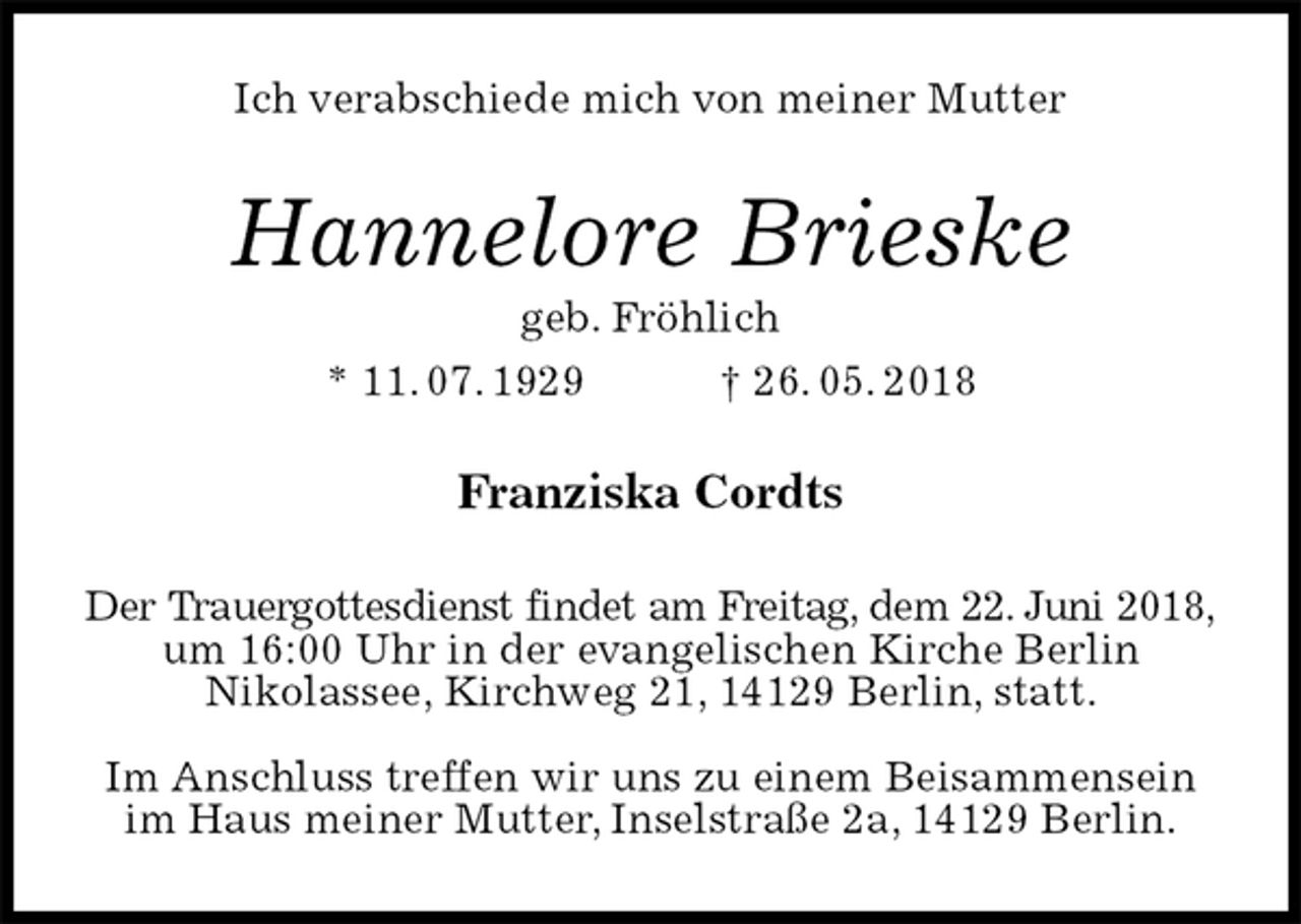 <p>Ich verabschiede mich von meiner Mutter<br />Hannelore Brieske<br />geb. Fröhlich<br />* 11. 07. 1929 † 26. 05. 2018<br />Franziska Cordts<br />Der Trauergottesdienst findet am Freitag, dem 22. Juni 2018,<br />um 16:00 Uhr in der evangelischen Kirche Berlin<br />Nikolassee, Kirchweg 21, 14129 Berlin, statt.</p><p>Im Anschluss treffen wir uns zu einem Beisammensein<br />im Haus meiner Mutter, Inselstraße 2a, 14129 Berlin.</p>