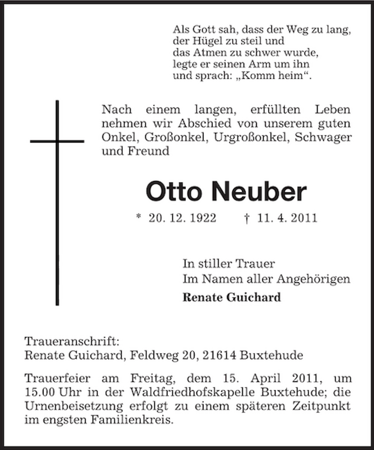<p>Als Gott sah, dass der Weg zu lang, der Hügel zu steil und das Atmen zu schwer wurde, legte er seinen Arm um ihn und sprach: „Komm heim“.</p><p>Nach einem langen, erfüllten Leben nehmen wir Abschied von unserem guten Onkel, Großonkel, Urgroßonkel, Schwager und Freund</p><p>Otto Neuber<br />* 20. 12. 1922 † 11. 4. 2011 In stiller Trauer Im Namen aller Angehörigen Renate Guichard</p><p>Traueranschrift: Renate Guichard, Feldweg 20, 21614 Buxtehude Trauerfeier am Freitag, dem 15. April 2011, um 15.00 Uhr in der Waldfriedhofskapelle Buxtehude; die Urnenbeisetzung erfolgt zu einem späteren Zeitpunkt im engsten Familienkreis.</p>