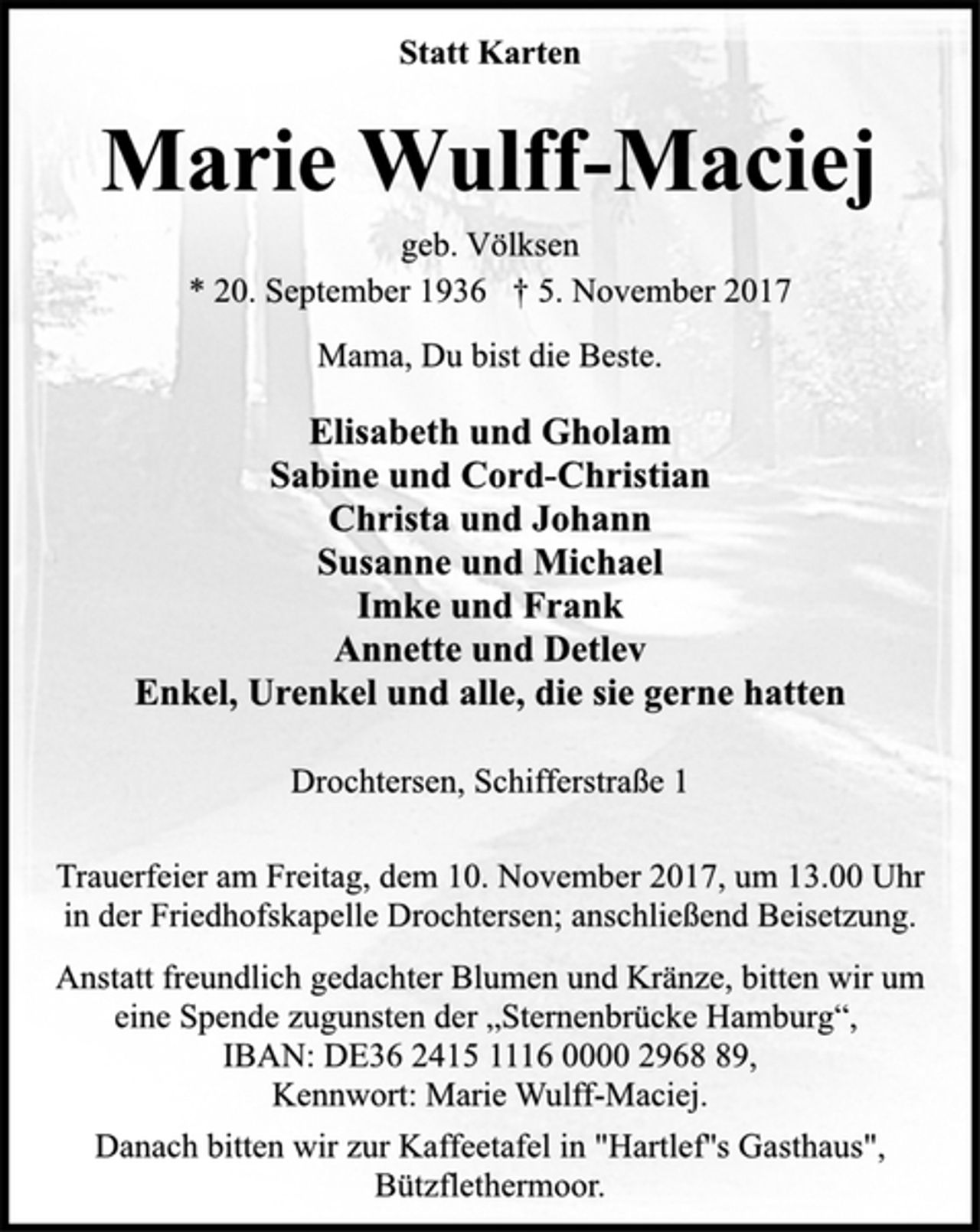 <p>Statt Karten<br />Marie Wulff-Maciej<br />geb. Völksen<br />* 20. September 1936 † 5. November 2017<br />Mama, Du bist die Beste.<br />Elisabeth und Gholam<br />Sabine und Cord-Christian<br />Christa und Johann<br />Susanne und Michael<br />Imke und Frank<br />Annette und Detlev<br />Enkel, Urenkel und alle, die sie gerne hatten<br />Drochtersen, Schifferstraße 1<br />Trauerfeier am Freitag, dem 10. November 2017, um 13.00 Uhr<br />in der Friedhofskapelle Drochtersen; anschließend Beisetzung.<br />Anstatt freundlich gedachter Blumen und Kränze, bitten wir um<br />eine Spende zugunsten der „Sternenbrücke Hamburg“,<br />IBAN: DE36 2415 1116 0000 2968 89,<br />Kennwort: Marie Wulff-Maciej.<br />Danach bitten wir zur Kaffeetafel in "Hartlef''s Gasthaus",<br />Bützflethermoor.</p>