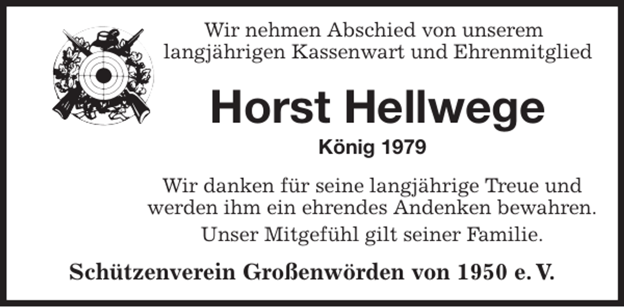 <p>Wir nehmen Abschied von unserem<br />langjährigen Kassenwart und Ehrenmitglied<br />Horst Hellwege<br />König 1979<br />Wir danken für seine langjährige Treue und<br />werden ihm ein ehrendes Andenken bewahren.<br />Unser Mitgefühl gilt seiner Familie.<br />Schützenverein Großenwörden von 1950 e. V.</p>