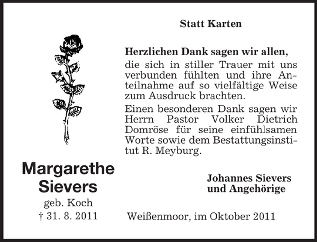 <p>Statt Karten<br />Herzlichen Dank sagen wir allen,<br />die sich in stiller Trauer mit uns<br />verbunden fühlten und ihre Anteilnahme auf so vielfältige Weise<br />zum Ausdruck brachten.<br />Einen besonderen Dank sagen wir<br />Herrn Pastor Volker Dietrich<br />Domröse für seine einfühlsamen<br />Worte sowie dem Bestattungsinstitut R. Meyburg.</p><p>Margarethe<br />Sievers<br />geb. Koch<br />† 31. 8. 2011</p><p>Johannes Sievers<br />und Angehörige<br />Weißenmoor, im Oktober 2011</p>