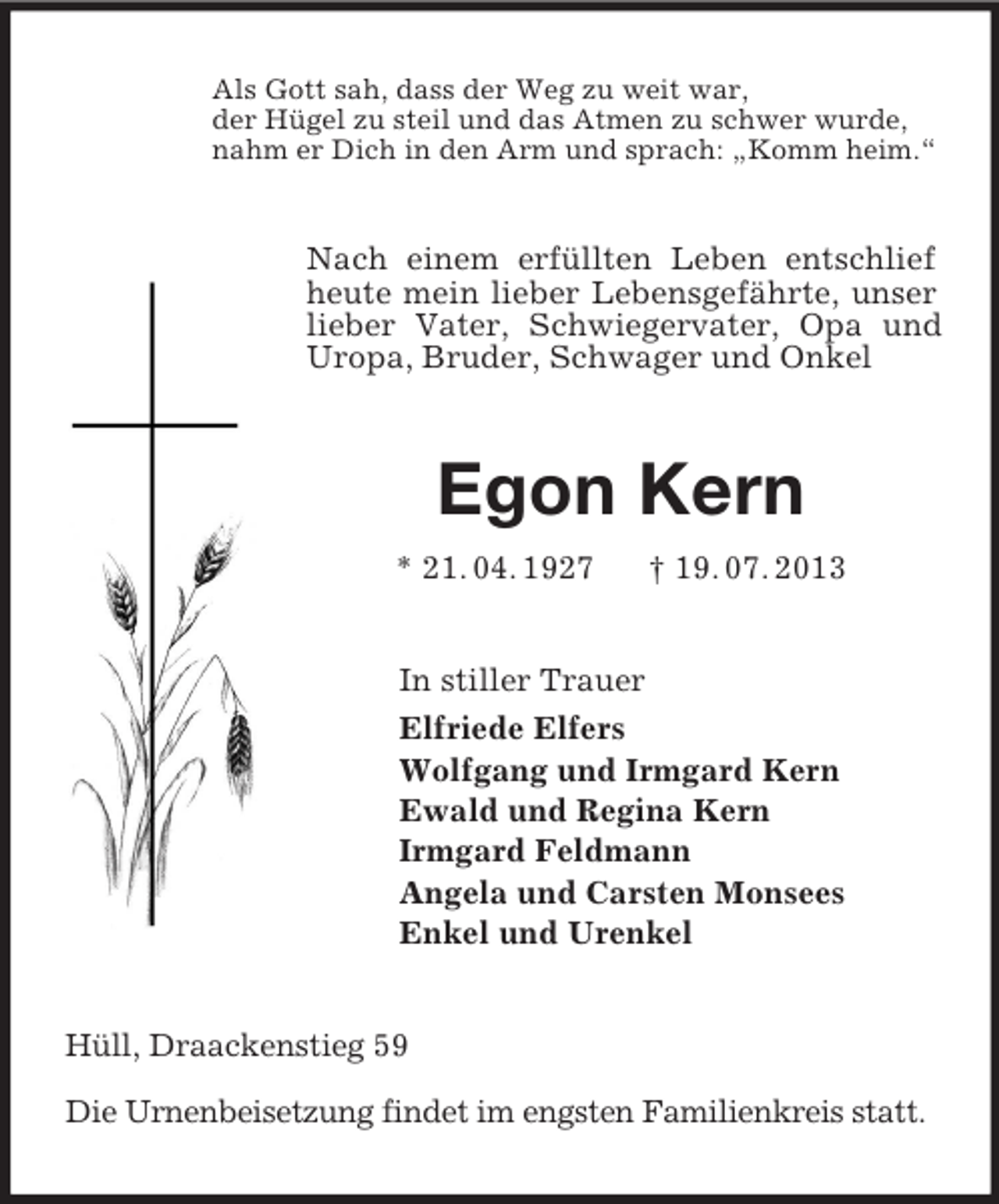 <p>Als Gott sah, dass der Weg zu weit war,<br />der Hügel zu steil und das Atmen zu schwer wurde,<br />nahm er Dich in den Arm und sprach: „Komm heim.“<br />Nach einem erfüllten Leben entschlief heute mein lieber Lebensgefährte, unser lieber Vater, Schwiegervater, Opa und Uropa, Bruder, Schwager und Onkel<br />Egon Kern<br />* 21. 04. 1927 † 19. 07. 2013<br />In stiller Trauer<br />Elfriede Elfers<br />Wolfgang und Irmgard Kern<br />Ewald und Regina Kern<br />Irmgard Feldmann<br />Angela und Carsten Monsees<br />Enkel und Urenkel<br />Hüll, Draackenstieg 59</p><p>Die Urnenbeisetzung findet im engsten Familienkreis statt.</p>