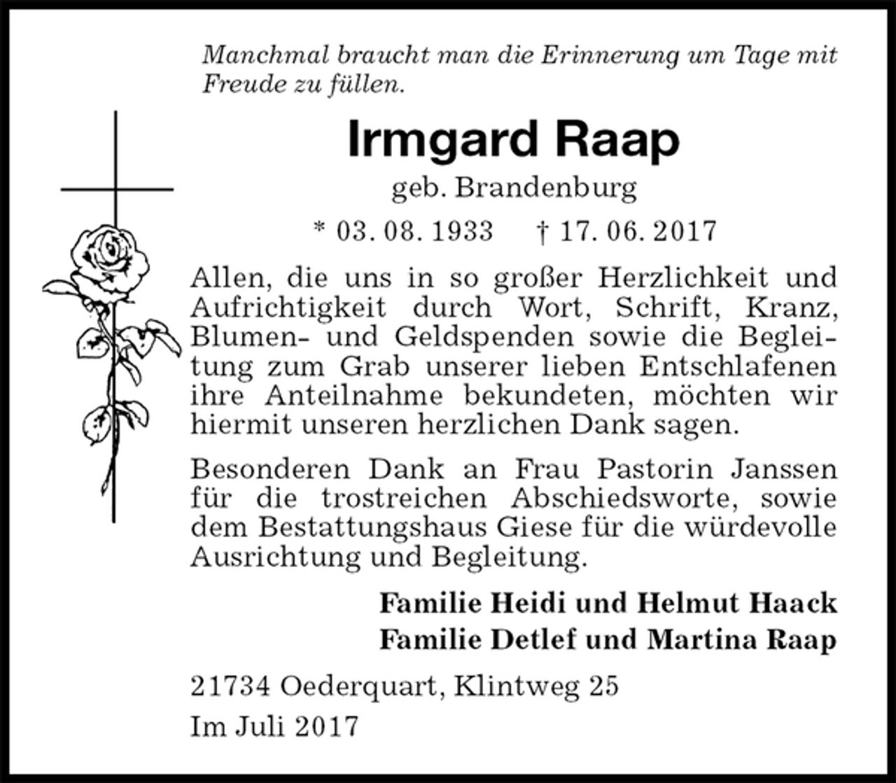 <p>Manchmal braucht man die Erinnerung um Tage mit<br />Freude zu füllen.<br />Irmgard Raap<br />geb. Brandenburg<br />* 03. 08. 1933 † 17. 06. 2017<br />Allen, die uns in so großer Herzlichkeit und Aufrichtigkeit durch Wort, Schrift, Kranz, Blumen- und Geldspenden sowie die Begleitung zum Grab unserer lieben Entschlafenen ihre Anteilnahme bekundeten, möchten wir hiermit unseren herzlichen Dank sagen.<br />Besonderen Dank an Frau Pastorin Janssen für die trostreichen Abschiedsworte, sowie dem Bestattungshaus Giese für die würdevolle Ausrichtung und Begleitung.<br />Familie Heidi und Helmut Haack<br />Familie Detlef und Martina Raap<br />21734 Oederquart, Klintweg 25<br />Im Juli 2017</p>