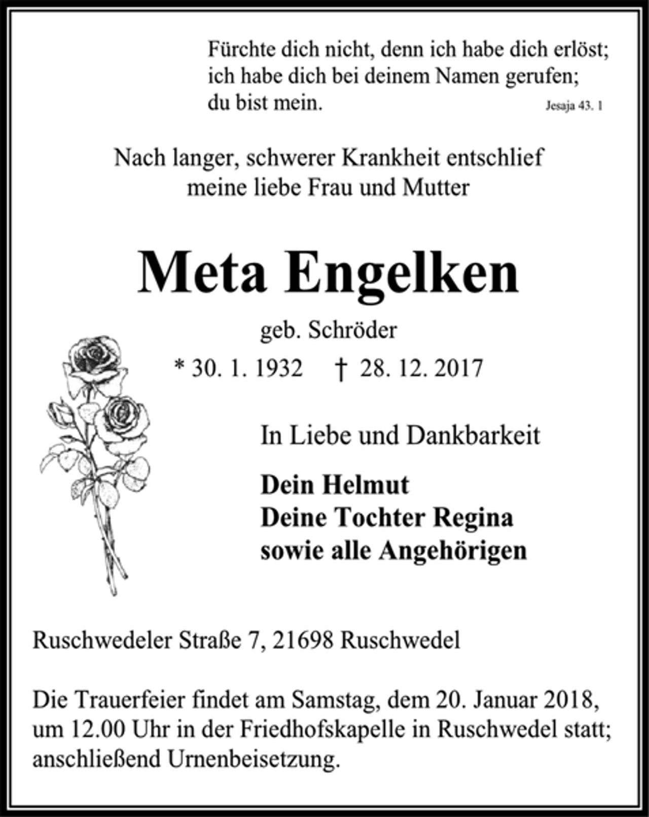 <p>Fürchte dich nicht, denn ich habe dich erlöst;<br />ich habe dich bei deinem Namen gerufen;<br />du bist mein. Jesaja 43. 1<br />Nach langer, schwerer Krankheit entschlief<br />meine liebe Frau und Mutter<br />Meta Engelken<br />geb. Schröder<br />* 30. 1. 1932 † 28. 12. 2017<br />In Liebe und Dankbarkeit<br />Dein Helmut<br />Deine Tochter Regina<br />sowie alle Angehörigen<br />Ruschwedeler Straße 7, 21698 Ruschwedel<br />Die Trauerfeier findet am Samstag, dem 20. Januar 2018,<br />um 12.00 Uhr in der Friedhofskapelle in Ruschwedel statt; anschließend Urnenbeisetzung.</p>