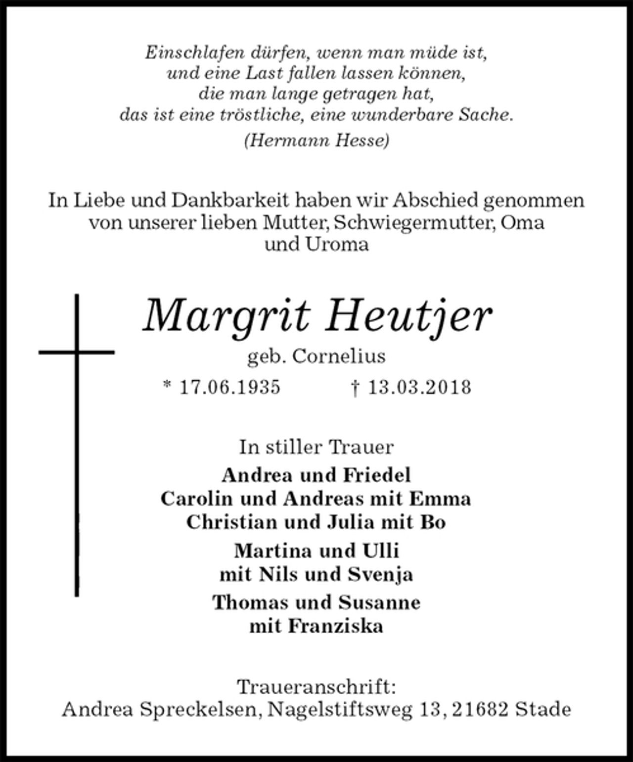 <p>Einschlafen dürfen, wenn man müde ist,<br />und eine Last fallen lassen können,<br />die man lange getragen hat,<br />das ist eine tröstliche, eine wunderbare Sache.<br />(Hermann Hesse)<br />In Liebe und Dankbarkeit haben wir Abschied genommen von unserer lieben Mutter, Schwiegermutter, Oma<br />und Uroma<br />Margrit Heutjer<br />geb. Cornelius<br />* 17.06.1935 † 13.03.2018<br />In stiller Trauer<br />Andrea und Friedel<br />Carolin und Andreas mit Emma<br />Christian und Julia mit Bo<br />Martina und Ulli<br />mit Nils und Svenja<br />Thomas und Susanne<br />mit Franziska<br />Traueranschrift:<br />Andrea Spreckelsen, Nagelstiftsweg 13, 21682 Stade</p>